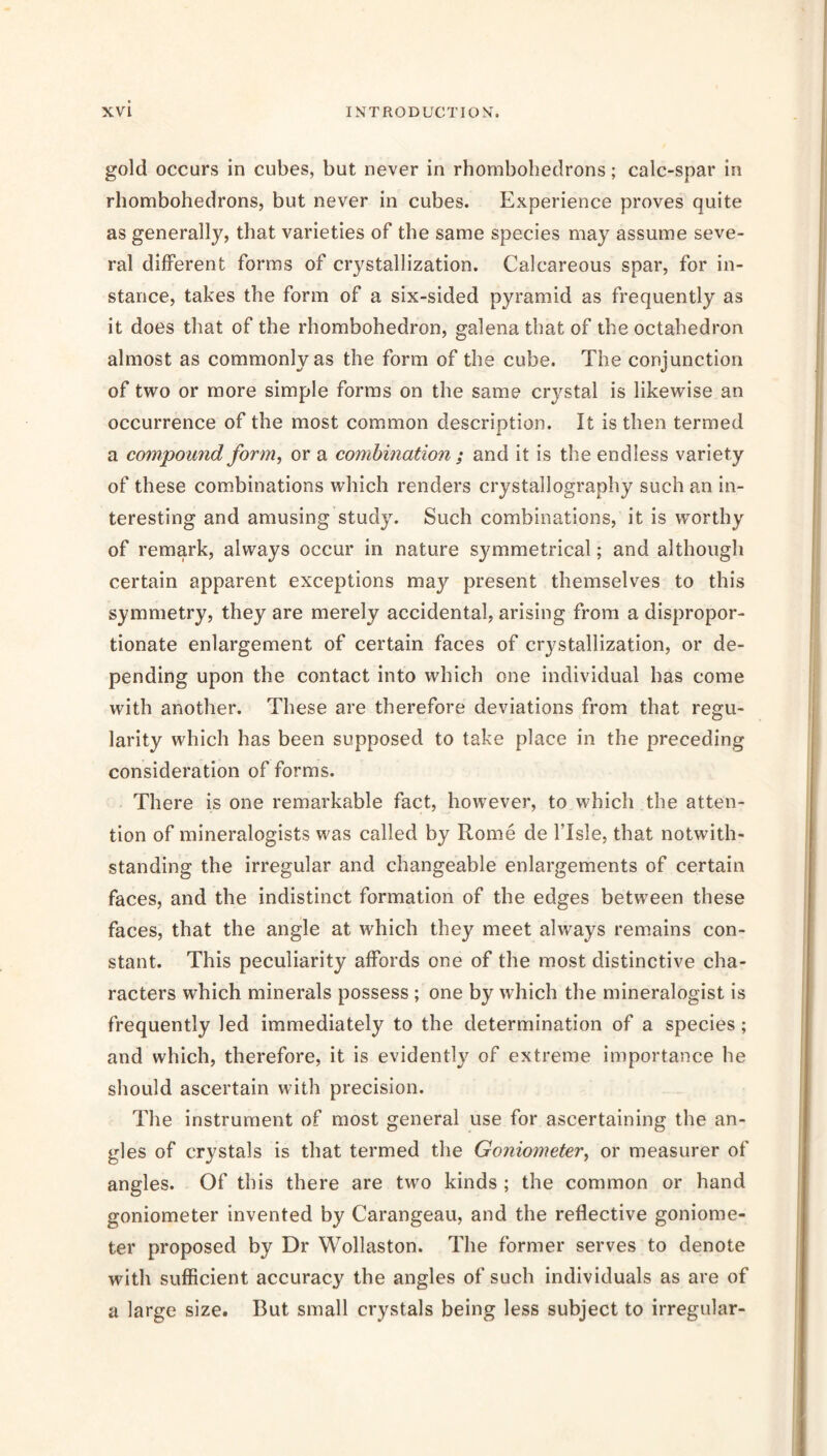 gold occurs in cubes, but never in rhombobedrons; calc-spar in rhombohedrons, but never in cubes. Experience proves quite as generally, that varieties of the same species may assume seve- ral different forms of crystallization. Calcareous spar, for in- stance, takes the form of a six-sided pyramid as frequently as it does that of the rhombohedron, galena that of the octahedron almost as commonly as the form of the cube. The conjunction of two or more simple forms on the same crystal is likewise an occurrence of the most common description. It is then termed a compound form, or a combination ; and it is the endless variety of these combinations which renders crystallography such an in- teresting and amusing study. Such combinations, it is worthy of remark, always occur in nature symmetrical; and although certain apparent exceptions may present themselves to this symmetry, they are merely accidental, arising from a dispropor- tionate enlargement of certain faces of crystallization, or de- pending upon the contact into which one individual has come with another. These are therefore deviations from that regu- larity which has been supposed to take place in the preceding consideration of forms. There is one remarkable fact, however, to which the atten- tion of mineralogists was called by Rome de I’lsle, that notwith- standing the irregular and changeable enlargements of certain faces, and the indistinct formation of the edges between these faces, that the angle at which they meet always rem.ains con- stant. This peculiarity affords one of the most distinctive cha- racters which minerals possess ; one by which the mineralogist is frequently led immediately to the determination of a species; and which, therefore, it is evidently of extreme importance he should ascertain with precision. The instrument of most general use for ascertaining the an- gles of crystals is that termed the Goniometer, or measurer of angles. Of this there are two kinds ; the common or hand goniometer invented by Carangeau, and the reflective goniome- ter proposed by Dr Wollaston. The former serves to denote with sufficient accuracy the angles of such individuals as are of a large size. But small crystals being less subject to irregular-