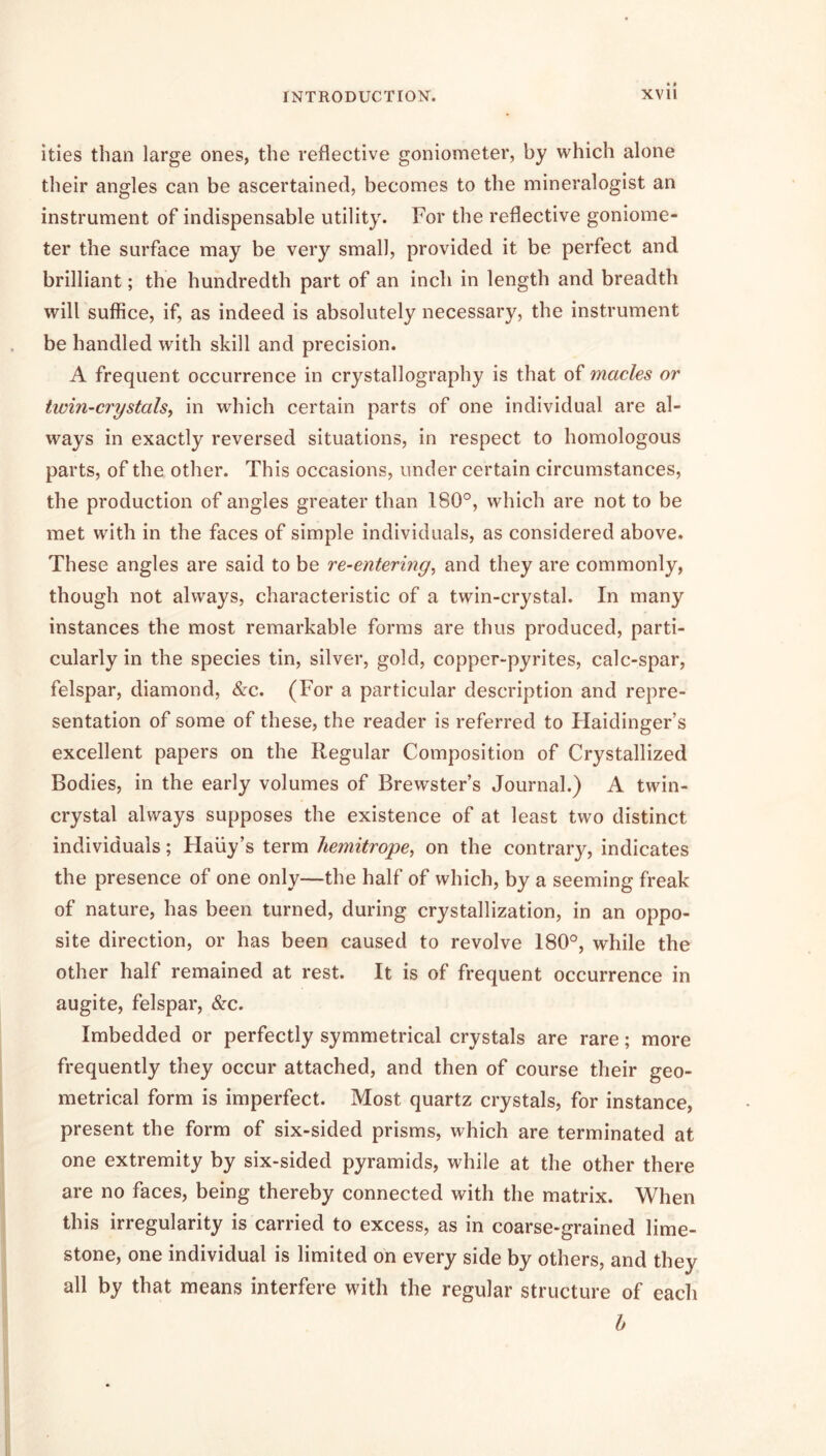ities than large ones, the reflective goniometer, by which alone their angles can be ascertained, becomes to the mineralogist an instrument of indispensable utility. For the reflective goniome- ter the surface may be very small, provided it be perfect and brilliant; the hundredth part of an inch in length and breadth will suffice, if, as indeed is absolutely necessary, the instrument be handled with skill and precision. A frequent occurrence in crystallography is that of macles or twin-crystals, in which certain parts of one individual are al- ways in exactly reversed situations, in respect to homologous parts, of the other. This occasions, under certain circumstances, the production of angles greater than 180°, which are not to be met with in the faces of simple individuals, as considered above. These angles are said to be re-entering, and they are commonly, though not always, characteristic of a twin-crystal. In many instances the most remarkable forms are thus produced, parti- cularly in the species tin, silver, gold, copper-pyrites, calc-spar, felspar, diamond, &c. (For a particular description and repre- sentation of some of these, the reader is referred to Haidinger’s excellent papers on the Regular Composition of Crystallized Bodies, in the early volumes of Brewster’s Journal.) A twin- crystal always supposes the existence of at least two distinct individuals; Haiiy’s term hemitrope, on the contrary, indicates the presence of one only—the half of which, by a seeming freak of nature, has been turned, during crystallization, in an oppo- site direction, or has been caused to revolve 180°, while the other half remained at rest. It is of frequent occurrence in augite, felspar, &c. Imbedded or perfectly symmetrical crystals are rare; more frequently they occur attached, and then of course their geo- metrical form is imperfect. Most quartz crystals, for instance, present the form of six-sided prisms, which are terminated at one extremity by six-sided pyramids, while at the other there are no faces, being thereby connected with the matrix. When this irregularity is carried to excess, as in coarse-grained lime- stone, one individual is limited on every side by others, and they all by that means interfere with the regular structure of eacli h