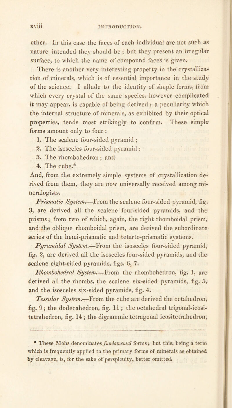 Other. In this case the faces of each individual are not such as nature intended they should be ; but they present an irregular surface, to which the name of compound faces is given. There is another very interesting property in the crystalliza- tion of minerals, which is of essential importance in the study of the science. I allude to the identity of simple forms, from which every crystal of the same species, however complicated it may appear, is capable of being derived; a peculiarity which the internal structure of minerals, as exhibited by their optical properties, tends most strikingly to confirm. These simple forms amount only to four : 1. The scalene four-sided pyramid ; 2. The isosceles four-sided pyramid ; 3. The rhombohedron ; and 4. The cube.^ And, from the extremely simple systems of crystallization de- rived from them, they are now universally received among mi- neralogists. Prismatic System.—From the scalene four-sided pyramid, fig. 3, are derived all the scalene four-sided pyramids, and the prisms; from two of which, again, the right rhomboidal prism, and the oblique rhomboidal prism, are derived the subordinate series of the hemi-prismatic and tetarto-prismatic systems. Pyramidal System.—From the isosceles four-sided pyramid, fig. 2, are derived all the isosceles four-sided pyramids, and the scalene eight-sided pyramids, figs. 6, 7. Rhomhohedral System.—From the rhombohedron,' fig. 1, are derived all the rhombs, the scalene six-sided pyramids, fig. 5, and the isosceles six-sided pyramids, fig. 4. Tessular System.—From the cube are derived the octahedron, fig. 9; the dodecahedron, fig. 11 ; the octahedral trigonal-icosi- tetrahedron, fig. 14; the digrammic tetragonal icositetrahedron, • These Mohs denominates/wwJawtentoZ forms; but this, being a term which is frequently applied to the primary forms of minerals as obtained by cleavage, is, for the sake of perspicuity, better omitted.