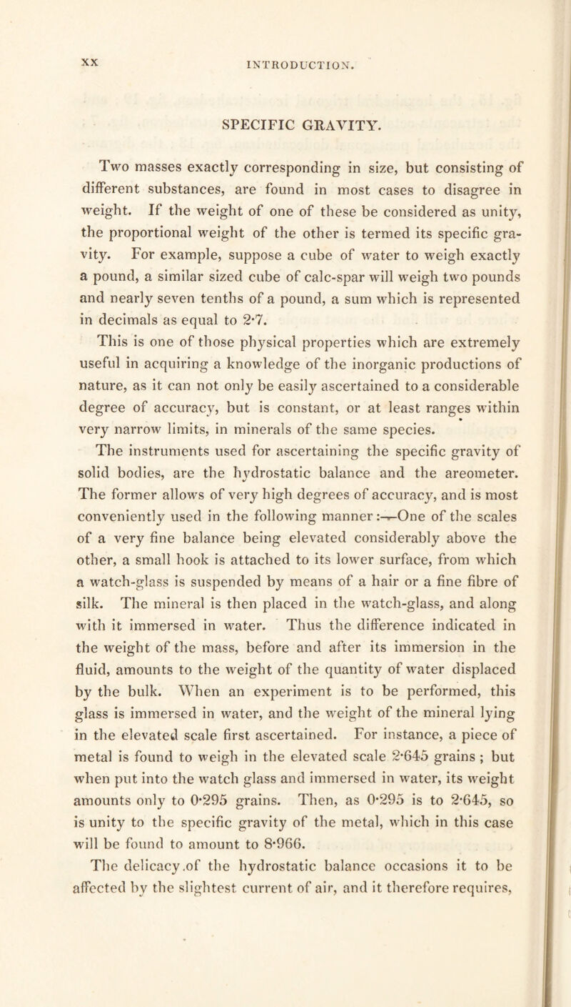 SPECIFIC GRAVITY. Two masses exactly corresponding in size, but consisting of different substances, are found in most cases to disagree in weight. If the weight of one of these be considered as unity, the proportional weight of the other is termed its specific gra- vity. For example, suppose a cube of water to weigh exactly a pound, a similar sized cube of calc-spar will weigh two pounds and nearly seven tenths of a pound, a sum which is represented in decimals as equal to 2*7. This is one of those physical properties which are extremely useful in acquiring a knowledge of the inorganic productions of nature, as it can not only be easily ascertained to a considerable degree of accuracy, but is constant, or at least ranges within very narrow limits, in minerals of the same species. The instruments used for ascertaining the specific gravity of solid bodies, are the hydrostatic balance and the areometer. The former allows of very high degrees of accuracy, and is most conveniently used in the following manner :-r-One of the scales of a very fine balance being elevated considerably above the other, a small hook is attached to its lower surface, from which a watch-glass is suspended by means of a hair or a fine fibre of silk. The mineral is then placed in the watch-glass, and along with it immersed in water. Thus the difference indicated in the weight of the mass, before and after its immersion in the fluid, amounts to the weight of the quantity of water displaced by the bulk. When an experiment is to be performed, this glass is immersed in water, and the weight of the mineral lying in the elevated scale first ascertained. For instance, a piece of metal is found to weigh in the elevated scale 2*645 grains ; but when put into the watch glass and immersed in water, its weight amounts only to 0*295 grains. Then, as 0*295 is to 2*645, so is unity to the specific gravity of the metal, which in this case will be found to amount to 8*966. The delicacy,of the hydrostatic balance occasions it to be affected by the slightest current of air, and it therefore requires.