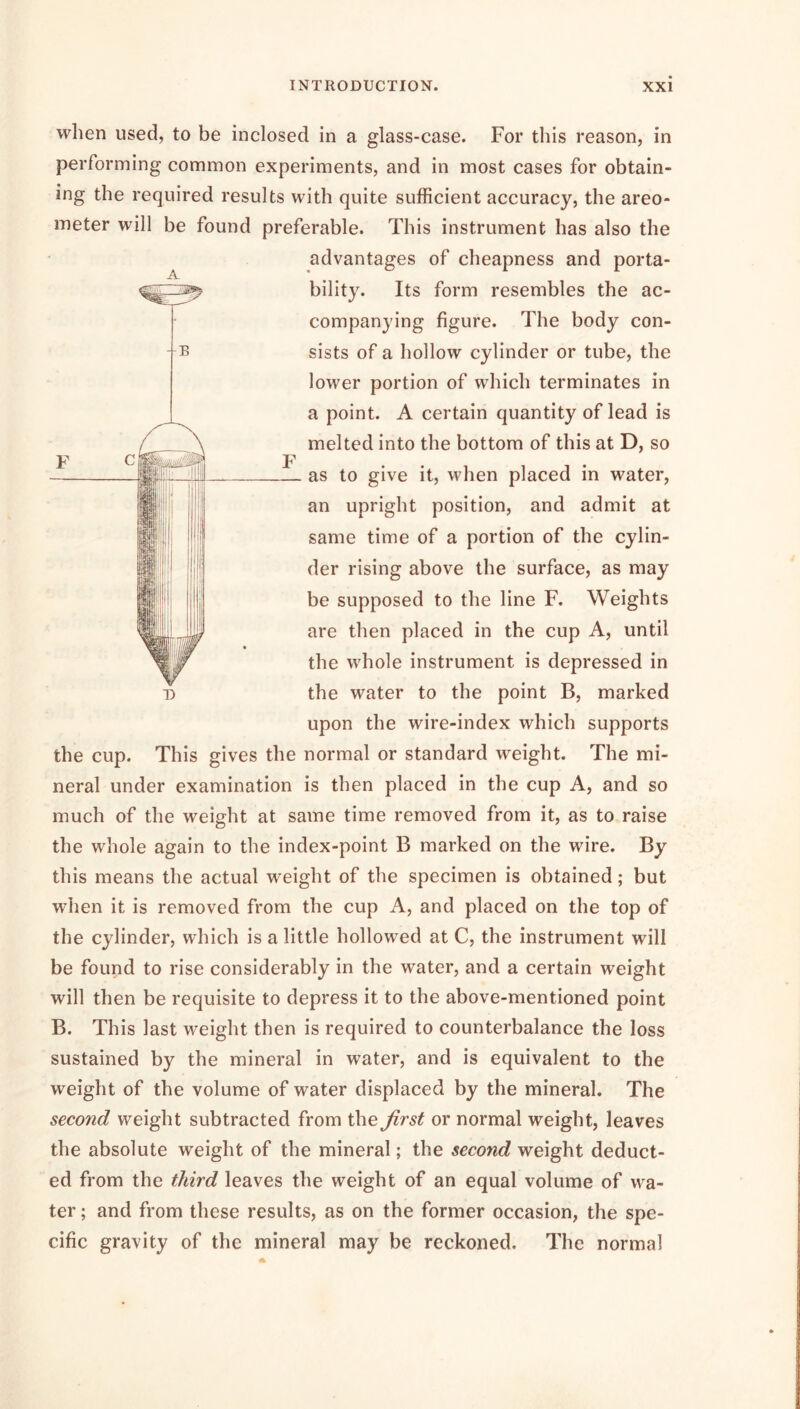 when used, to be inclosed in a glass-case. For this reason, in performing common experiments, and in most cases for obtain- ing the required results with quite sufficient accuracy, the areo- meter will be found preferable. This instrument has also the advantages of cheapness and porta- bility. Its form resembles the ac- companying figure. The body con- sists of a hollow cylinder or tube, the lower portion of which terminates in a point. A certain quantity of lead is melted into the bottom of this at D, so as to give it, when placed in water, an upright position, and admit at same time of a portion of the cylin- ! lij der rising above the surface, as may be supposed to the line F. Weights are then placed in the cup A, until the whole instrument is depressed in the water to the point B, marked upon the wire-index which supports the cup. This gives the normal or standard weight. The mi- neral under examination is then placed in the cup A, and so much of the weight at same time removed from it, as to raise the whole again to the index-point B marked on the wire. By this means the actual weight of the specimen is obtained; but when it is removed from the cup A, and placed on the top of the cylinder, which is a little hollowed at C, the instrument will be found to rise considerably in the water, and a certain weight will then be requisite to depress it to the above-mentioned point B. This last weight then is required to counterbalance the loss sustained by the mineral in water, and is equivalent to the weight of the volume of water displaced by the mineral. The second weight subtracted from the first or normal weight, leaves the absolute weight of the mineral; the second weight deduct- ed from the third leaves the weight of an equal volume of wa- ter ; and from these results, as on the former occasion, the spe- cific gravity of the mineral may be reckoned. The normal