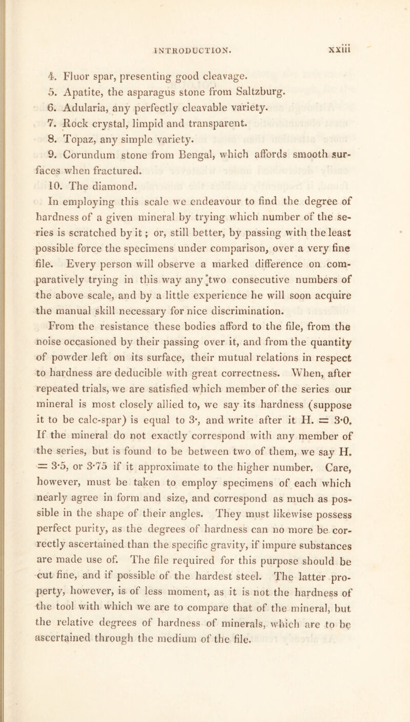4. Fluor spar, presenting good cleavage. 5. Apatite, the asparagus stone from Saltzburg. 6. Adularia, any perfectly cleavable variety. 7. Rock crystal, limpid and transparent. 8. Topaz, any simple variety. 9. Corundum stone from Bengal, which affords smooth sur- faces when fractured. 10. The diamond. In employing this scale we endeavour to find the degree of hardness of a given mineral by trying which number of the se- ries is scratched by it; or, still better, by passing with the least possible force the specimens under comparison, over a very fine file. Every person will observe a marked difference on com- paratively trying in this way any Two consecutive numbers of the above scale, and by a little experience he will soon acquire the manual skill necessary for nice discrimination. From the resistance these bodies afford to the file, from the noise occasioned by their passing over it, and from the quantity of powder left on its surface, their mutual relations in respect to hardness are deducible with great correctness. When, after repeated trials, we are satisfied which member of the series our mineral is most closely allied to, we say its hardness (suppose it to be calc-spar) is equal to 3*, and write after it H. =: 3*0, If the mineral do not exactly correspond with any member of the series, but is found to be between two of them, we say U. = 3*5, or 3*75 if it approximate to the higher number. Care, however, must be taken to employ specimens of each which nearly agree in form and size, and correspond as much as pos- sible in the shape of their angles. They must likewise possess perfect purity, as the degrees of hardness can no more be cor- rectly ascertained than the specific gravity, if impure substances are made use of. The file required for this purpose should be cut fine, and if possible of the hardest steel. The latter pro- perty, however, is of less moment, as it is not the hardness of the tool with which we are to compare that of the mineral, but the relative degrees of hardness of minerals, which are to bu ascertained through the medium of the file.