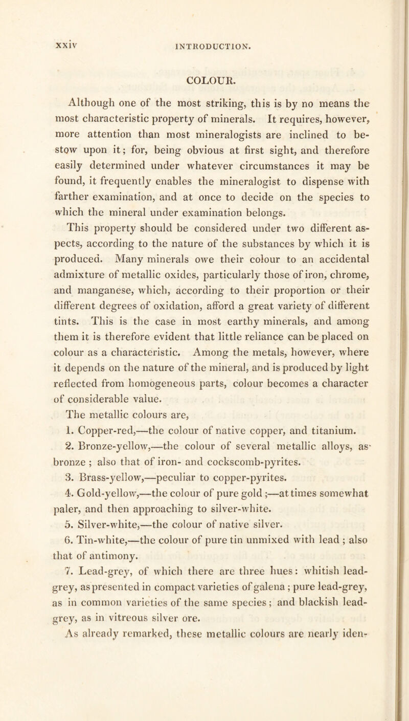 COLOUR. Although one of the most striking, this is by no means the most characteristic property of minerals. It requires, however, more attention than most mineralogists are inclined to be- stow upon it; for, being obvious at first sight, and therefore easily determined under whatever circumstances it may be found, it frequently enables the mineralogist to dispense with farther examination, and at once to decide on the species to which the mineral under examination belongs. This property should be considered under two different as- pects, according to the nature of the substances by which it is produced. Many minerals owe their colour to an accidental admixture of metallic oxides, particularly those of iron, chrome, and manganese, which, according to their proportion or their different degrees of oxidation, afford a great variety of different tints. This is the case in most earthy minerals, and among them it is therefore evident that little reliance can be placed on colour as a characteristic. Among the metals, however, where it depends on the nature of the mineral, and is produced by light reflected from homogeneous parts, colour becomes a character of considerable value. The metallic colours are, 1. Copper-red,—the colour of native copper, and titanium. 2. Bronze-yellow,—the colour of several metallic alloys, as' bronze ; also that of iron- and cockscomb-pyrites. 3. Brass-yellow,—peculiar to copper-pyrites. 4. Gold-yellow,—the colour of pure gold ;—at times somewhat paler, and then approaching to silver-white. 3. Silver-white,—the colour of native silver. 6. Tin-white,—the colour of pure tin unmixed with lead ; also that of antimony. 7. Lead-grey, of which there are three hues: whitish lead- grey, as presented in compact varieties of galena; pure lead-grey, as in common varieties of the same species; and blackish lead- grey, as in vitreous silver ore. As already remarked, these metallic colours are nearly iden-