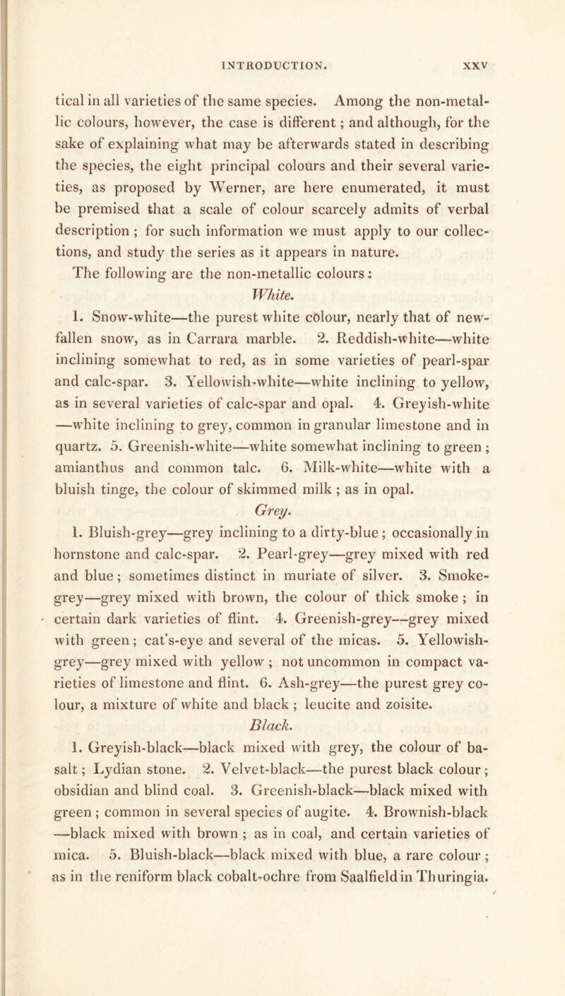 tical in all varieties of the same species. Among the non-metal- lic colours, however, the case is different; and although, for the sake of explaining what may be afterwards stated in describing the species, the eight principal colours and their several varie- ties, as proposed by Werner, are here enumerated, it must be premised that a scale of colour scarcely admits of verbal description ; for such information we must apply to our collec- tions, and study the series as it appears in nature. The following are the non-metallic colours; White, 1. Snow-white—the purest white colour, nearly that of new- fallen snow, as in Carrara marble. 2. Reddish-white—white inclining somewhat to red, as in some varieties of pearl-spar and calc-spar. 3. Yellowish-white—white inclining to yellow, as in several varieties of calc-spar and opal. R Greyish-white —white inclining to grey, common in granular limestone and in quartz. 5. Greenish-white—white somewhat inclining to green ; amianthus and common talc. 6. Milk-white—white with a bluish tinge, the colour of skimmed milk; as in opal. Grey. 1. Bluish-grey—grey inclining to a dirty-blue; occasionally in hornstone and calc-spar. 2. Pearl-grey—grey mixed with red and blue; sometimes distinct in muriate of silver. 3. Smoke- grey—grey mixed with brown, the colour of thick smoke; in ' certain dark varieties of flint. 4. Greenish-grey—grey mixed with green; cat’s-eye and several of the micas. 5. Yellowish- grey—grey mixed with yellow ; not uncommon in compact va- rieties of limestone and flint. 6. Ash-grey—the purest grey co- lour, a mixture of white and black ; leucite and zoisite. Black. 1. Greyish-black—black mixed with grey, the colour of ba- salt; L3^dian stone. 2. Velvet-black—the purest black colour; obsidian and blind coal. 3. Greenish-black—black mixed with green ; common in several species of augite. 4. Brownish-black —black mixed with brown ; as in coal, and certain varieties of mica. 5. Bluish-black—black mixed with blue, a rare colour ; as in the reniform black cobalt-ochre from Saalfieldin Thuringia.