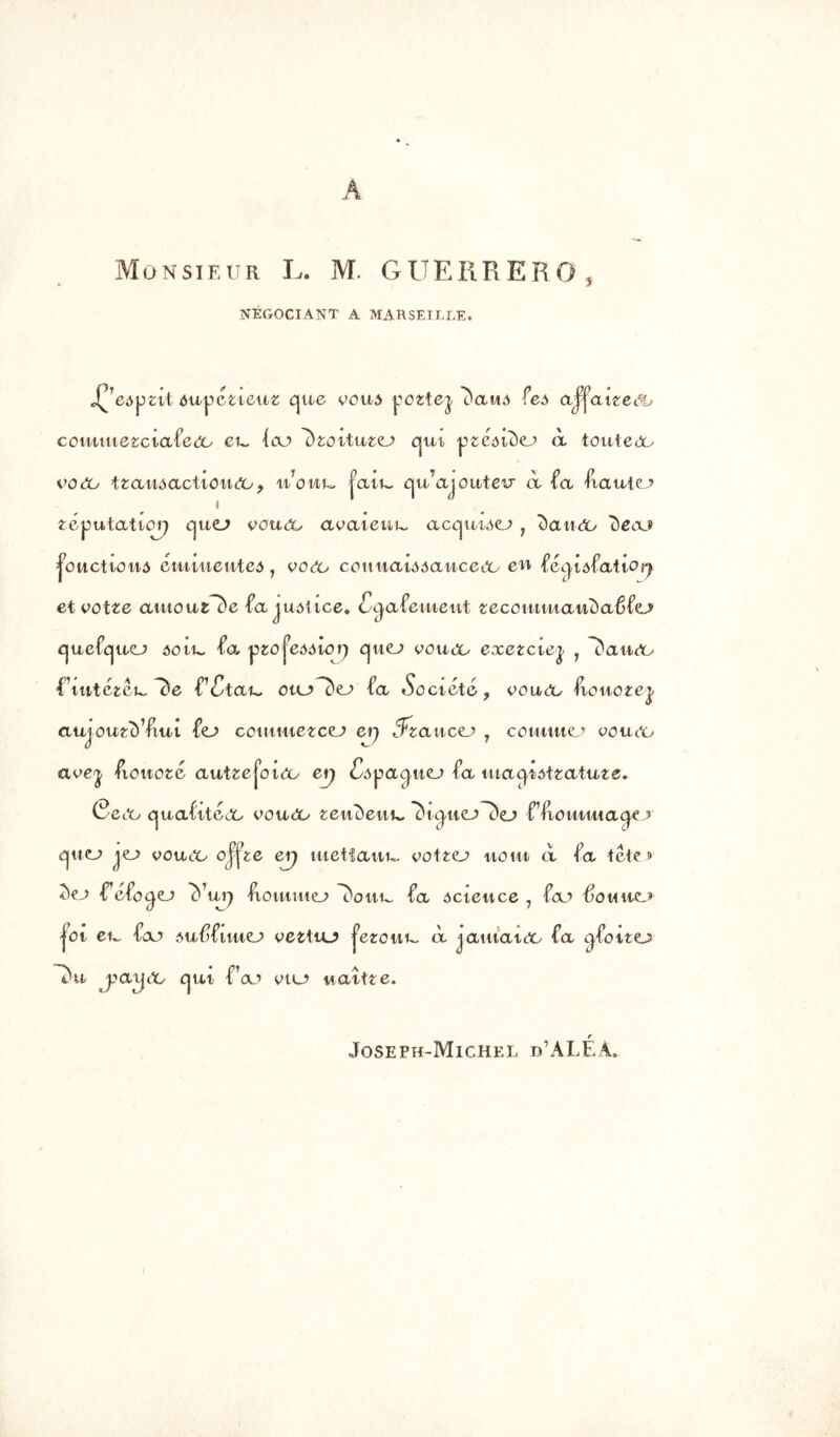 Monsieur L. M. GUERRER NEGOCIANT A MARSEILLE. J^ eôput ôuÿétieuz Cjue voua pottej ^aua feô affaiteâù comutezciafeéo eu, (eu ikoituzo cjui ^zcôiùej à touteeo voeo ttaiiAactiourfo, it7ow~ |aii~ cju’ajoiifeu à -fa fiauto i fcéputatiorj cjuo vcuôo aoaienu, accjuiAO ? dauéo beau jonctions éinwiei/itea 1 voeu couuaiôôaucedo en féijûfatiorj et ootze atuouzfc'e fa justice, (Sgafeuieut zeco tti m ait c) aê fo cjuefcjuo 30 il. fa j^o je<mor) cjuo vouco exezciey 1 ^aiiOy (\ntitcu, PCtau, oaj> ~c>o fa «Société, ooueo HoHOtej. auioutc) ’fut fo commetxo ei) 3*zaucej 7 couutio 00111*0 avey fiottoté aufzejoiOü e\j Câ^agiiej fa utac^îôtzatuze» (?eoo cjuafitéoc ooueo zexiùewu, 7)i^i40~c)o ffioiiimacjo ejwcA jo vouoo oj’jie erj uietfauw eofzo noui ci fa téie > 7)zj f1 efotjo cfui) Hoiumo l)ottL. fa ôcieuce , fa’ $omhcu jot eu, fa’ tuf)fiuio oettio j^etoiti^ ci jauiata fa cjfotto ~*)ti j’ayoo ejui f’ou 010 naitte. Joseph-Michel d’ALÊÂ.