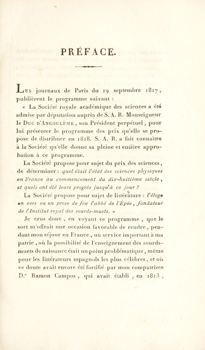 PRÉFACE - — Les journaux de Paris du 19 septembre 1817 , publièrent le programme suivant : « La Société royale académique des sciences a été admise par députation auprès de S. A. R. Monseigneur le Duc d’Angoulême, son Président perpétuel,, pour lui présenter le programme des prix qu’elle se pro- pose de distribuer en 1818. S. A. R. a fait connaître à la Société qu'elle donne sa pleine et entière appro- bation à ce programme. La Société propose pour sujet du prix des sciences, de déterminer : quel était Vétat des sciences physiques en France au commencenient du dix-huitième siècle , et quels ont été leurs progrès jusqu à ce jour ? La Société propose pour sujet de littérature : Véloge en vers ou en prose de feu Vabbé de l’Épée , fondateur de l'Institut royal des sourds-muets. » Je crus donc , en voyant ce programme , que le sort m'offrait une occasion favorable de rendre , pen- dant mon séjour en France , un service important à ma patrie , où la possibilité de Renseignement des sourds- muets de naissance était un point problématique , même pour les littérateurs espagnols les plus célèbres, et où ce doute avait encore été fortifié par mon compatriote D.n Ramon Campos , qui avait établi ; en 1813 ,