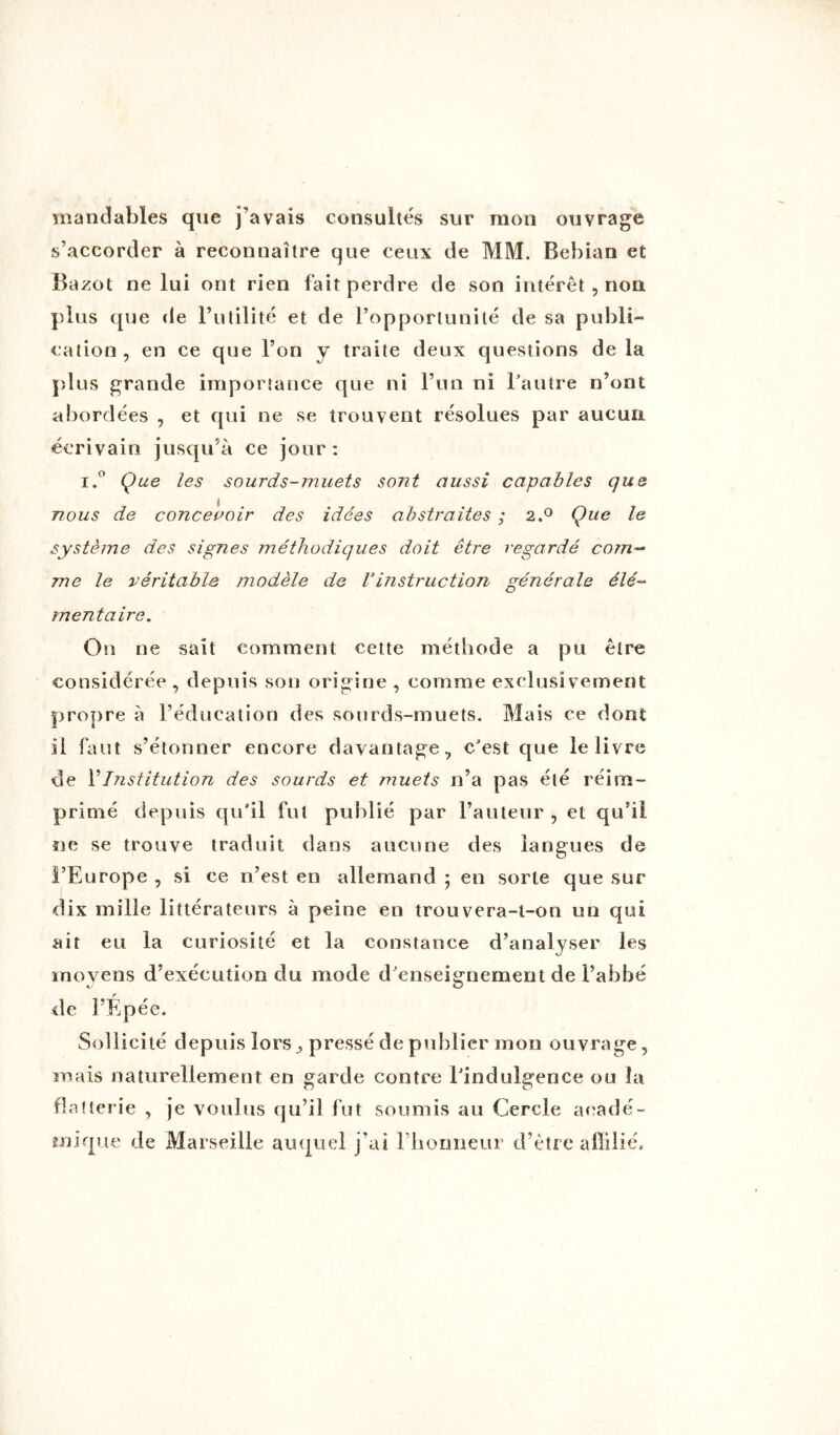 mandables que j'avais consultés sur mon ouvrage s’accorder à reconnaître que ceux de MM. Bebian et Bazot ne lui ont rien fait perdre de son intérêt, non plus que de Futilité et de l’opportunité de sa publi- cation, en ce que l’on y traite deux questions de la plus grande importance que ni l’un ni Fautre n’ont abordées , et qui ne se trouvent résolues par aucun écrivain jusqu’à ce jour : i.° Que les sourds-muets sont aussi capables que nous de concevoir des idées abstraites ; 2.0 Que le système des signes méthodiques doit être regardé com- me le véritable modèle de Vinstruction générale élé- mentaire. On ne sait comment cette méthode a pu être considérée , depuis son origine , comme exclusivement propre à l’éducation des sourds-muets. Mais ce dont il faut s’étonner encore davantage, c’est que le livre de F Institution des sourds et muets n’a pas été réim- primé depuis qu’il fut publié par Fauteur , et qu’il ne se trouve traduit dans aucune des langues de l’Europe , si ce n’est en allemand ; en sorte que sur dix mille littérateurs à peine en trouvera-t-on un qui ait eu la curiosité et la constance d’analyser les moyens d’exécution du mode d’enseignement de l’abbé de l’Épée. Sollicité depuis lors^ pressé de publier mon ouvrage, mais naturellement en garde contre Findulgence ou la flatterie , je voulus qu’il fut soumis au Cercle acadé- mique de Marseille auquel j’ai Fhormeur d’être affilié.