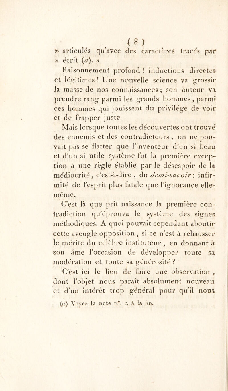 >> articules qu’avec des caractères traces par » écrit (rz). » Raisonnement profond î inductions directes et légitimes î Une nouvelle science va grossir la masse de nos connaissances; son auteur va prendre rang parmi les grands hommes, parmi ces hammes qui jouissent du privilège de voir et de frapper juste. Mais lorsque toutes les découvertes ont trouvé des ennemis et des contradicteurs , on ne pou- vait pas se flatter que l’inventeur d’un si beau et d’un si utile système fut la première excep- tion à une règle établie par le désespoir de la médiocrité, c’est-à-dire , du demi-savoir \ infir- mité de l’esprit plus fatale que l'ignorance elle- même. C’est là que prit naissance la première con- tradiction qu’éprouva le système des signes méthodiques. A quoi pouvait cependant aboutir cette aveugle opposition , si ce n’est à rehausser le mérite du célèbre instituteur , en donnant à son àme l’occasion de développer toute sa modération et toute sa générosité ? C’est ici le lieu de faire une observation y dont l’objet nous paraît absolument nouveau et d’un intérêt trop général pour qu’il nous