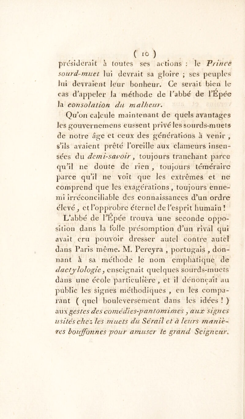 présiderait à (mîtes ses actions : le Prince sourd-muet lui devrait sa gloire ; ses peuples lui devraient leur bonheur. Ce serait bien le cas d’appeler la méthode de l’abbé de l’Epée la consolation du malheur. Qu’on calcüle maintenant de quels avantages les gouvernemens eussent privé les sourds-muets de notre âge et ceux des générations a venir , s’ils avaient prêté l’oreille aux clameurs insen- sées du demi-saooir, toujours tranchant parce qu’il ne doute de rien , toujours téméraire parce qu’il ne voit que les extrêmes et ne comprend que les exagérations, toujours enne- mi irréconciliable des connaissances d’un ordre élevé^ et l’opprobre éternel de l’esprit humain î L’abbé de PEpée trouva une seconde oppo- sition dans la folle présomption d’un rival qui avait cru pouvoir dresser autel contre autel dans Paris même. M. Pereyra , portugais , don- nant à sa méthode le nom emphatique de dactylologie , enseignait quelques sourds-muets dans une école particulière, et il dénonçait au public les signes méthodiques , en les compa- rant ( quel bouleversement dans les idées ! ) aux gestes des comédies-pantomimes, aux signes usités chez» les muets du Sérail et à leurs maniè- res bouffonnes pour amuser Le grand Seigneur8