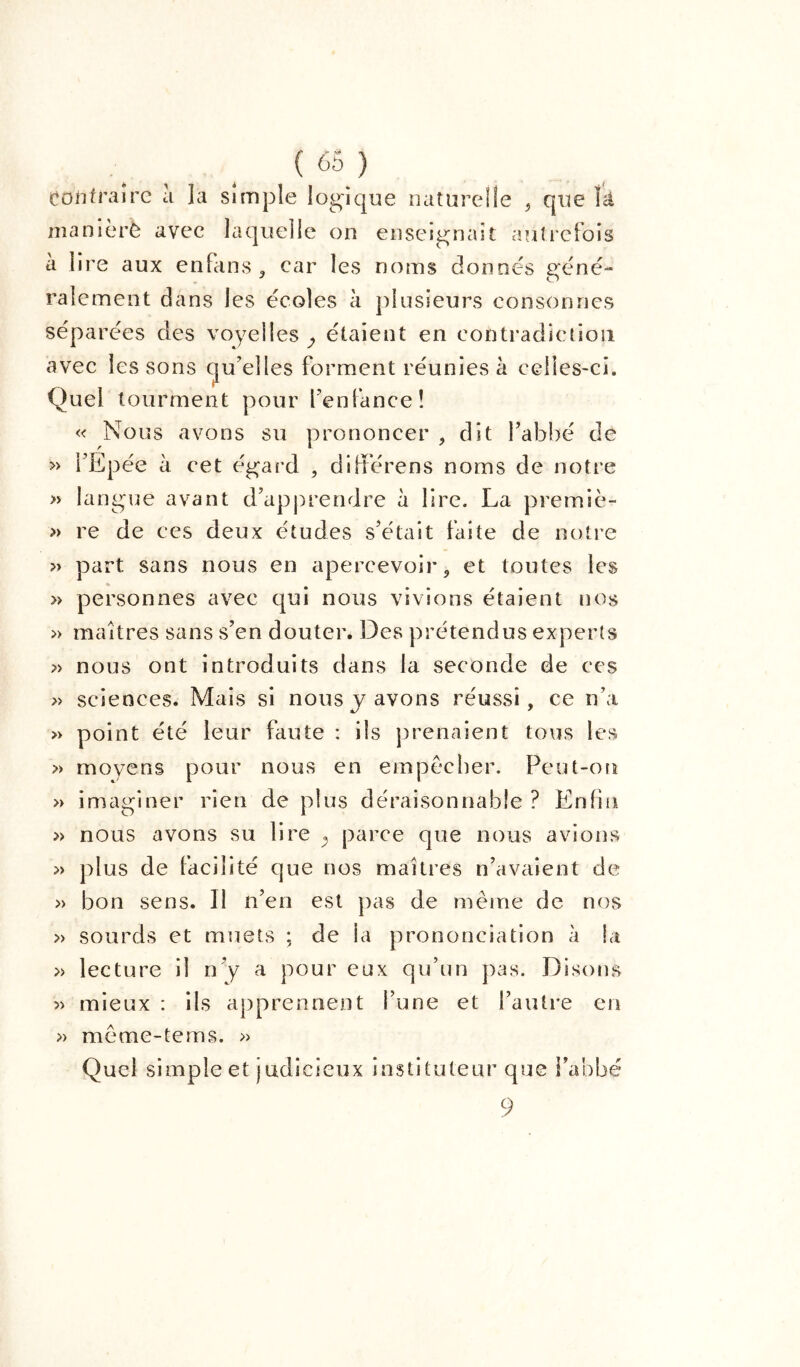 Contraire à ]a simple logique naturelle , que îâ maniéré avec laquelle on enseignait autrefois à lire aux enfans , car les noms donnes géné- ralement dans les écoles à plusieurs consonnes séparées des voyelles^ étaient en contradiction avec les sons qu’elles forment réunies à celles-ci. Quel tourment pour l’enfance! « Nous avons su prononcer , dit l’abbé de » l’Epée à cet égard , différens noms de notre » langue avant d’apprendre à lire. La premiè- » re de ces deux études s’était faite de notre » part sans nous en apercevoir, et toutes les » personnes avec qui nous vivions étaient nos » maîtres sans s’en douter. Des prétendus experts » nous ont introduits dans la seconde de ces » sciences. Mais si nous y avons réussi, ce n’a » point été leur faute : ils prenaient tous les » moyens pour nous en empêcher. Peut-on » imaginer rien de plus déraisonnable ? Enfin » nous avons su lire ^ parce que nous avions » plus de facilité que nos maîtres n’avaient de » bon sens. Il n’en est pas de meme de nos » sourds et muets ; de ia prononciation à la » lecture il n’y a pour eux qu’un pas. Disons » mieux : ils apprennent l’une et l’autre en » meme-tems. » Quel simple et judicieux instituteur que l’abbé 9