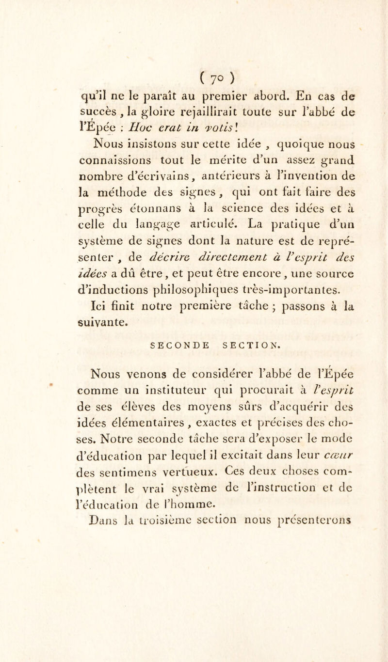 ( 7° ) qu’il ne le paraît au premier abord. En cas de succès, la gloire rejaillirait toute sur l’abbé de l’Epée ; TI oc erat in votis ! Nous insistons sur cette idée , quoique nous connaissions tout le mérite d’un assez grand nombre d’écrivains, antérieurs à l’invention de la méthode des signes, qui ont fait faire des progrès étonnans à la science des idées et a celle du langage articulé. La pratique d’un système de signes dont la nature est de repré- senter , de décrire, directement à Vesprit des idées a dû être, et peut être encore, une source d’inductions philosophiques très-importantes. Ici finit notre première tâche ; passons à la suivante. SECONDE SECTION. r Nous venons de considérer l’abbé de l’Epée comme un instituteur qui procurait à Vesprit de ses élèves des moyens sûrs d’acquérir des idées élémentaires , exactes et précises des cho- ses. Notre seconde tâche sera d’exposer le mode d’éducation par lequel il excitait dans leur cœur des sentimens vertueux. Ces deux choses com- plètent le vrai système de l’instruction et de l’éducation de l’homme. Dans la troisième section nous présenterons