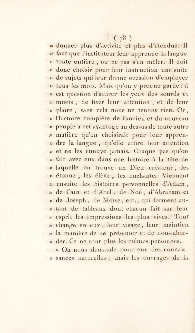 » donner plus d’activité et plus d’étendue. Tl » faut que l’instituteur leur apprenne la langue » toute entière , ou ne pas s’en mêler. Il doit » donc choisir pour leur instruction une suite » de sujets qui leur donne occasion d’employer » tous les mots. Mais qu’on y prenne garde: il » est question d’attirer les yeux des sourds et » muets , de fixer leur attention , et de leur » plaire; sans cela nous ne tenons rien. Or, » l’histoire complète de l’ancien et du nouveau » peuple a cet avantage au dessus de toute autre matière qu’on choisirait pour leur appren- » dre la langue , qu’elle attire leur attention » et ne les ennuye jamais. Chaque pas qu’on » fait avec eux dans une histoire à la tête de » laquelle on trouve un Dieu créateur, les » étonne , les élève , les enchante. Viennent: » ensuite les histoires personnelles d’Adam , » de Caïn et d’Abel , de Noé , d’Abra ham et » de Joseph, de Moïse, etc., qui forment au- » tant de tableaux dont chacun fait sur leur » esprit les impressions les plus vives. Tout » change en eux, leur visage, leur maintien » la manière de se présenter et de nous abor- » der. Ce ne sont plus les mêmes personnes. « On nous demande pour eux des connais- » sauces naturelles ; mais les ouvrages de la