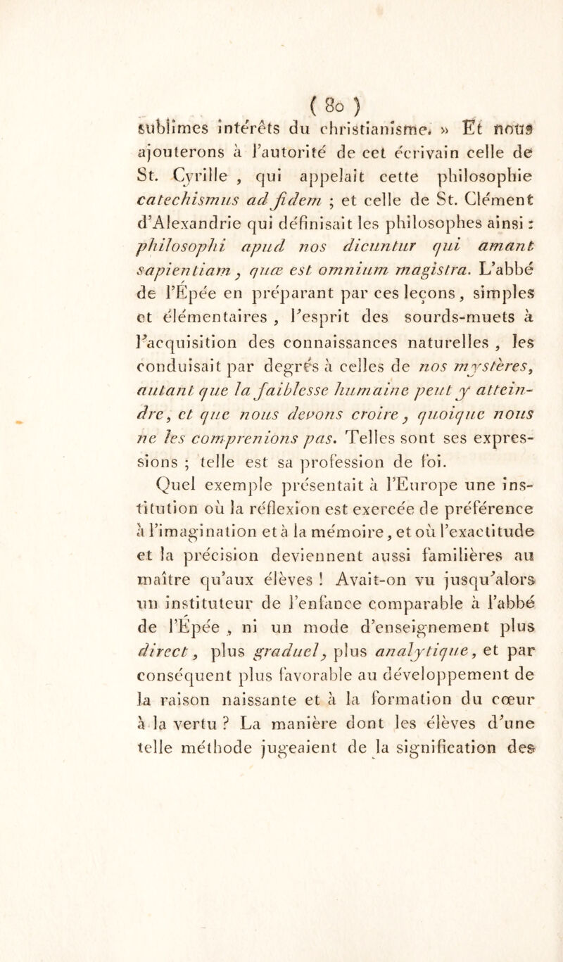 sublimes interets du christianisme* » Et îioü$ ajouterons à l’autorité de cet écrivain celle de St. Cyrille , qui appelait cette philosophie catechismus ad jideni ; et celle de St. Clément d’Alexandrie qui définisait les philosophes ainsi : philosophi apud nos dicuntur cjid amant sapientiam , quœ est omnium magistra. L’abbé de l’Epée en préparant par ces leçons, simples et élémentaires , l’esprit des sourds-muets à l’acquisition des connaissances naturelles , les conduisait par degrés à celles de nos mystères, autant que la faiblesse humaine peut y attein- dre, et que nous devons croire y quoique nous ne les comprenions pas. Telles sont ses expres- sions ; telle est sa profession de foi. Quel exemple présentait à l’Europe une ins- titution où la réflexion est exercée de préférence à l’imagination et à la mémoire, et où l’exactitude et la précision deviennent aussi familières au maître qu’aux élèves ! Avait-on vu jusqu’alors un instituteur de l’enfance comparable à l’abbé de l’Epée , ni un mode d’enseignement plus direct , plus graduely plus analytique, et par conséquent plus favorable au développement de la raison naissante et à la formation du cœur à la vertu ? La manière dont les élèves d’une telle méthode jugeaient de la signification des