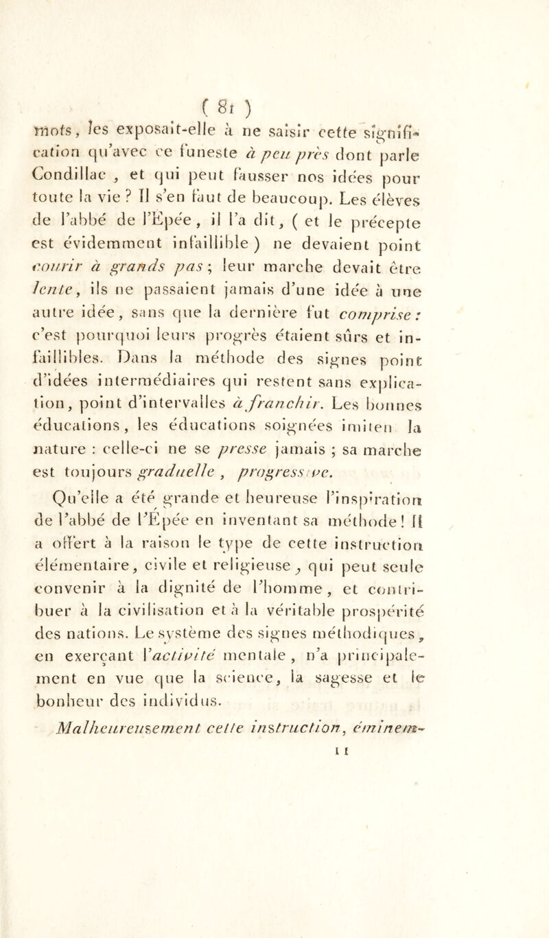 ( 8î ) Mots, le $ exposait-elle à ne saisir cette signifi- cation qu’avec ce funeste à peu près dont parle Condillae , et qui peut fausser nos idées pour toute la vie ? Il s’en faut de beaucoup. Les élèves de l’abbé de l’Epée, il l’a dit, ( et le précepte est évidemment infaillible ) ne devaient point courir à grands pas; leur marche devait être lente, ils ne passaient jamais d’une idée à une autre idée, sans que la dernière fut comprise: c’est pourquoi leurs progrès étaient sûrs et in- faillibles. Dans la méthode des signes point d’idées intermédiaires qui restent sans explica- tion, point d’intervalles à franchir. Les bonnes éducations, les éducations soignées imiten la nature : celle-ci ne se presse jamais ; sa marche est toujours graduelle , progressive. Qu’elle a été grande et heureuse l’inspiration de l’abbé de l’Epée en inventant sa méthode! il a offert à la raison le type de cette instruction élémentaire, civile et religieuse ^ qui peut seule convenir à la dignité de l’homme, et contri- buer à la civilisation et à la véritable prospérité des nations. Le système des signes méthodiques , en exerçant l’activité mentale , n’a principale- ment en vue que la science, la sagesse et ie bonheur des individus. Malheureusement cette instruction, étninem-