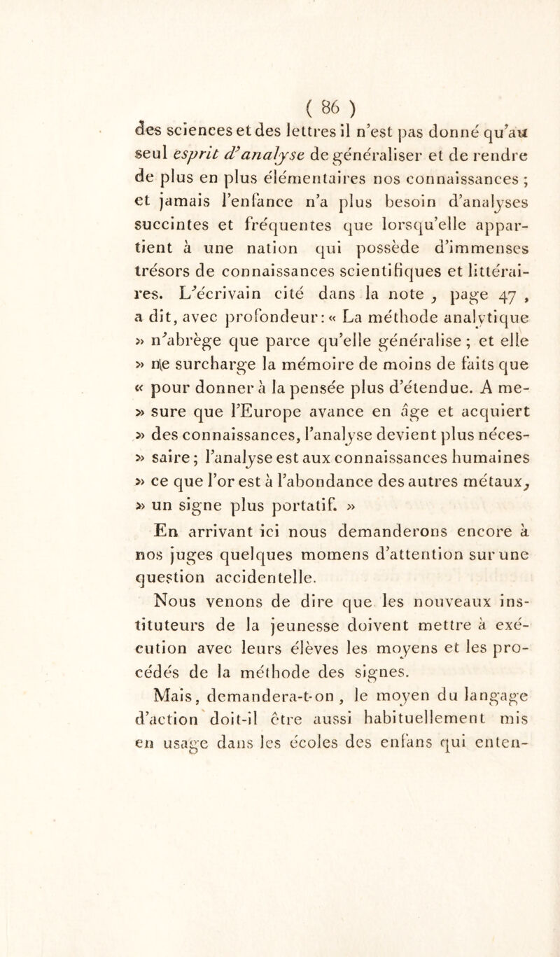 des sciences et des lettres il n’est pas donne qu’au seul esprit d’analyse de généraliser et de rendre de plus en plus élémentaires nos connaissances ; et jamais l’enfance n’a plus besoin d’analyses succintes et fréquentes que lorsqu’elle appar- tient à une nation qui possède d’immenses trésors de connaissances scientifiques et littérai- res. L/écrivain cité dans la note , page 47 , a dit, avec profondeur: « La méthode analytique » n’abrège que parce qu’elle généralise; et elle » nie surcharge la mémoire de moins de faits que « pour donner à la pensée plus d’étendue. A me- » sure que l’Europe avance en âge et acquiert » des connaissances, l'analyse devient plus néces- » saire; l’analyse est aux connaissances humaines » ce que l’or est à l’abondance des autres métaux, » un signe plus portatif. » En arrivant ici nous demanderons encore à nos juges quelques momens d’attention sur une question accidentelle. Nous venons de dire que les nouveaux ins- tituteurs de la jeunesse doivent mettre à exé- cution avec leurs élèves les moyens et les pro- cédés de la méthode des signes. Mais, demandera-t-on, le moyen du langage d’action doit-il ctre aussi habituellement mis en usage dans les écoles des enfans qui enten-