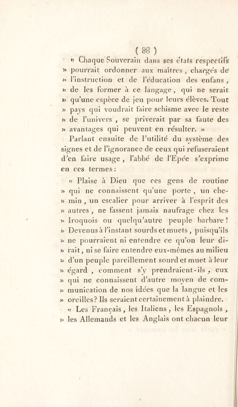 « Chaque Souverain dans ses états respectifs » pourrait ordonner aux maîtres , charges de » l’instruction et de l’éducation des enfans * » de les former à ce langage , qui ne serait » qu’une espèce de jeu pour leurs élèves. Tout » pays qui voudrait faire schisme avec le reste » de l’univers , se priverait par sa faute des » avantages qui peuvent en résulter. » Parlant ensuite de Putilité du système des signes et de l’ignorance de ceux qui refuseraient d’en faire usage , l’abbé de l’Epée s'exprime en ces termes : « Plaise à Dieu que ces gens de routine » qui ne connaissent qu’une porte , un che- » min , un escalier pour arriver à l’esprit des » autres , ne fassent jamais naufrage chez les » Iroquois ou quelqu’autre peuple barbare ! » Devenus à l’instant sourds et muets , puisqu’ils » ne pourraient ni entendre ce qu’on leur di- » rait, ni se faire entendre eux-mêmes au milieu » d’un peuple pareillement sourd et muet à leur » égard , comment s’y prendraient-ils ^ eux » qui ne connaissent d’autre moyen de com- » munication de nos idées que la langue et les » oreilles? Ils seraient certainement à plaindre. « Les Français, les Italiens, les Espagnols, » les Allemands et les Anglais ont chacun leur