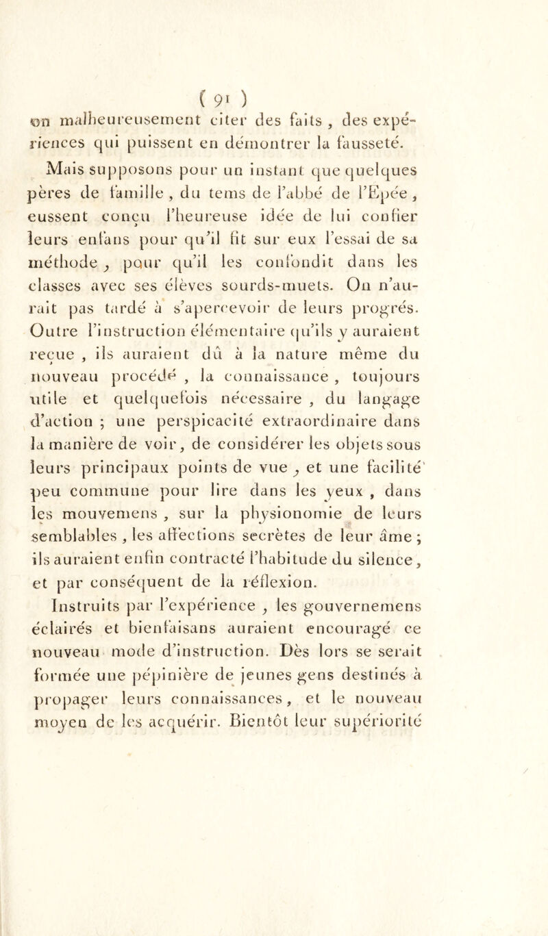 (90 on malheureusement citer des faits , des expé- riences qui puissent en démontrer la fausseté. Mais supposons pour un instant que quelques pères de famille , du tems de l’abbé de l’Epée , eussent conçu l’heureuse idée de lui cou lier leurs enfans pour qu’il lit sur eux l’essai de sa méthode , pour qu’il les confondit dans les classes avec ses élèves sourds-muets. Ou n’au- rait pas tardé à s’apercevoir de leurs progrès. Outre l’instruction élémentaire qu’ils y auraient reçue , ils auraient dû à la nature même du nouveau procédé , la connaissance , toujours utile et quelquefois nécessaire , du langage d’action ; une perspicacité extraordinaire dans la manière de voir, de considérer les objets sous leurs principaux points de vue ; et une facilité peu commune pour lire dans les yeux , dans les mouvemens , sur la physionomie de leurs semblables , les affections secrètes de leur âme ; ils auraient enfin contracté l’habitude du silence. et par conséquent de la réflexion. Instruits par l’expérience , les gouvernemens éclairés et bienfaisans auraient encouragé ce nouveau mode d’instruction. Dès lors se serait formée une pépinière de jeunes gens destinés à propager leurs connaissances, et le nouveau moyen de les acquérir. Bientôt leur supériorité /