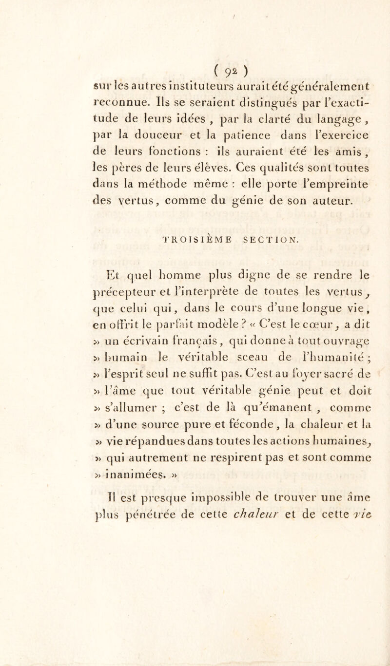 sur les autres instituteurs aurait été généralement reconnue. Ils se seraient distingués par l’exacti- tude de leurs idées , par la clarté du langage , par la douceur et la patience dans l’exercice de leurs fonctions : ils auraient été les amis , les pères de leurs élèves. Ces qualités sont toutes dans la méthode même : elle porte l’empreinte des vertus, comme du génie de son auteur. TROISIÈME SECTION. Et quel homme plus digne de se rendre le précepteur et l’interprète de toutes les vertus, que celui qui, dans le cours d’une longue vie, en offrit le parfait modèle ? « C’est le cœur, a dit » un écrivain français, qui donne à tout ouvrage » humain le véritable sceau de l’humanité ; » l’esprit seul ne suffit pas. C’est au foyer sacré de » l ame que tout véritable génie peut et doit » s’allumer ; c’est de là qu^émanent , comme » d’une source pure et féconde, la chaleur et la » vie répandues dans toutes les actions humaines, » qui autrement ne respirent pas et sont comme » inanimées. » Il est presque impossible de trouver une àme plus pénétrée de cette chaleur et de cette rie