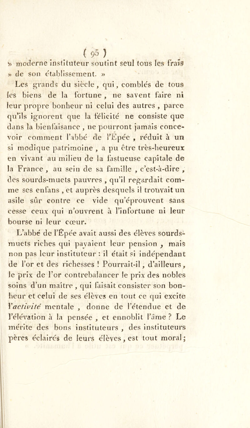 v> moderne instituteur soutint seul tous les frais » de son etablissement. » Les grands du siècle, qui, combles de tous les biens de la fortune, ne savent faire ni leur propre bonheur ni celui des autres , parce qu’ils ignorent que la félicité ne consiste que dans la bienfaisance , ne pourront jamais conce- voir comment l’abbé de fEpée , réduit à un si modique patrimoine , a pu être très-heureux en vivant au milieu de la fastueuse capitale de la France, au sein de sa famille , c’est-à-dire , des sourds-muets pauvres , qu’il regardait com- me ses enfans , et auprès desquels il trouvait un asile sûr contre ce vide qu’éprouvent sans cesse ceux qui n’ouvrent à l’infortune ni leur bourse ni leur cœur. L’abbé de l’Épée avait aussi des élèves sourds- muets riches qui pavaient leur pension y mais non pas leur instituteur : il était si indépendant de for et des richesses ! Pourrait-il, d’ailleurs, le prix de l’or contrebalancer le prix des nobles soins d’un maître , qui faisait consister son bon- heur et celui de ses élèves en tout ce qui excite Xactivité mentale , donne de l’étendue et de l’élévation h la pensée , et ennoblit l’âme ? Le mérite des bons instituteurs , des instituteurs pères éclairés de leurs élèves, est tout moral;