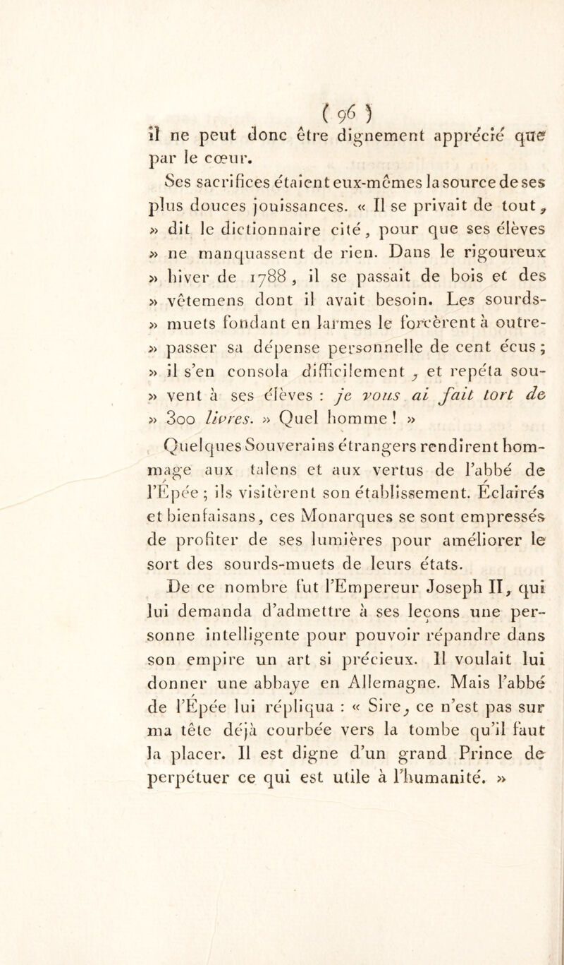 îl ne peut donc être dignement apprécie que? par le cœur. Ses sacrifices étaient eux-mêmes la source de ses plus douces jouissances. « Il se privait de tout , » dit le dictionnaire cité, pour que ses élèves » ne manquassent de rien. Dans le rigoureux » hiver de 1788 , il se passait de bois et des » vêtemens dont il avait besoin. Les sourds- » muets fondant en larmes le forcèrent à outre- » passer sa dépense personnelle de cent écus ; » il s’en consola difficilement y et répéta sou- » vent à ses élèves : je vous ai fait tort de » 3oo livres. » Quel homme ! » s Quelques Souverains étrangers rendirent hom- mage aux tal ens et aux vertus de l’abbé de r ^ / l’Epée; ils visitèrent son établissement. Eclairés et bienfaisans, ces Monarques se sont empressés de profiter de ses lumières pour améliorer le sort des sourds-muets de leurs états. De ce nombre fut l’Empereur Joseph II, qui lui demanda d’admettre à ses leçons une per- sonne intelligente pour pouvoir répandre dans son empire un art si précieux. 11 voulait lui donner une abbaye en Allemagne. Mais l’abbé de l’Epée lui répliqua : « Sire^ ce n’est pas sur ma tête déjà courbée vers la tombe qu’il faut la placer. Il est digne d’un grand Prince de perpétuer ce qui est utile à l’humanité. »