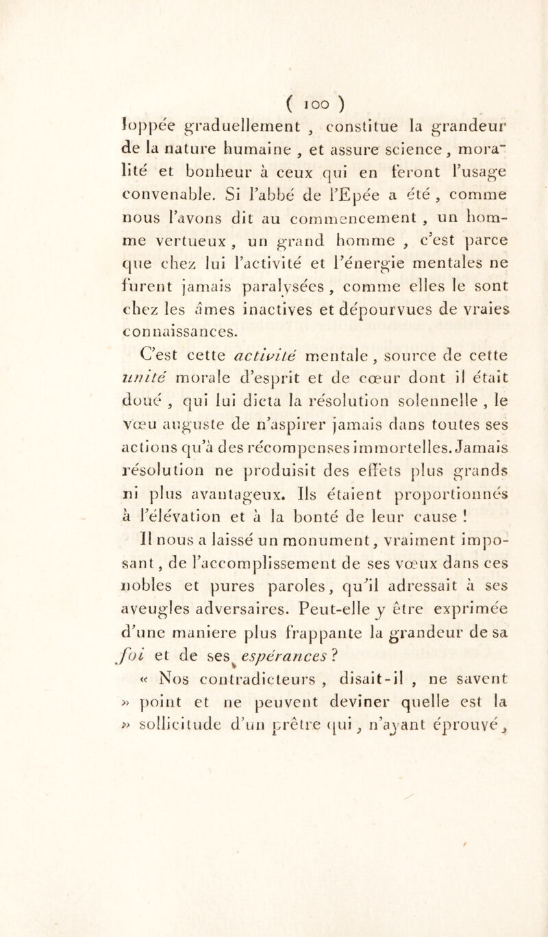 Joppée graduellement , constitue la grandeur' de la nature humaine , et assure science, rnora- lité et bonheur à ceux qui en feront l’usage convenable. Si l’abbé de l’Epée a été , comme nous l’avons dit au commencement , un hom- me vertueux , un grand homme , c’est parce que chez lui l’activité et l’énergie mentales ne lurent jamais paralvsécs , comme elles le sont chez les âmes inactives et dépourvues de vraies connaissances. C’est cette activité mentale, source de cette unité morale d’esprit et de cœur dont il était doué , qui lui dicta la résolution solennelle , le Vœu auguste de n’aspirer jamais dans toutes ses actions qu’à des récompenses immortelles. Jamais résolution ne produisit des effets plus grands ni plus avantageux. Ils étaient proportionnés à l’élévation et à la bonté de leur cause î Il nous a laissé un monument, vraiment impo- sant , de l’accomplissement de ses vœux dans ces nobles et pures paroles, qu’il adressait à ses aveugles adversaires. Peut-elle y être exprimée d’une maniéré plus frappante la grandeur de sa foi et de ses^ espérances ? « Nos contradicteurs , disait-il , ne savent » point et ne peuvent deviner quelle est la » sollicitude d’un prêtre qui, n’ayant éprouvé.