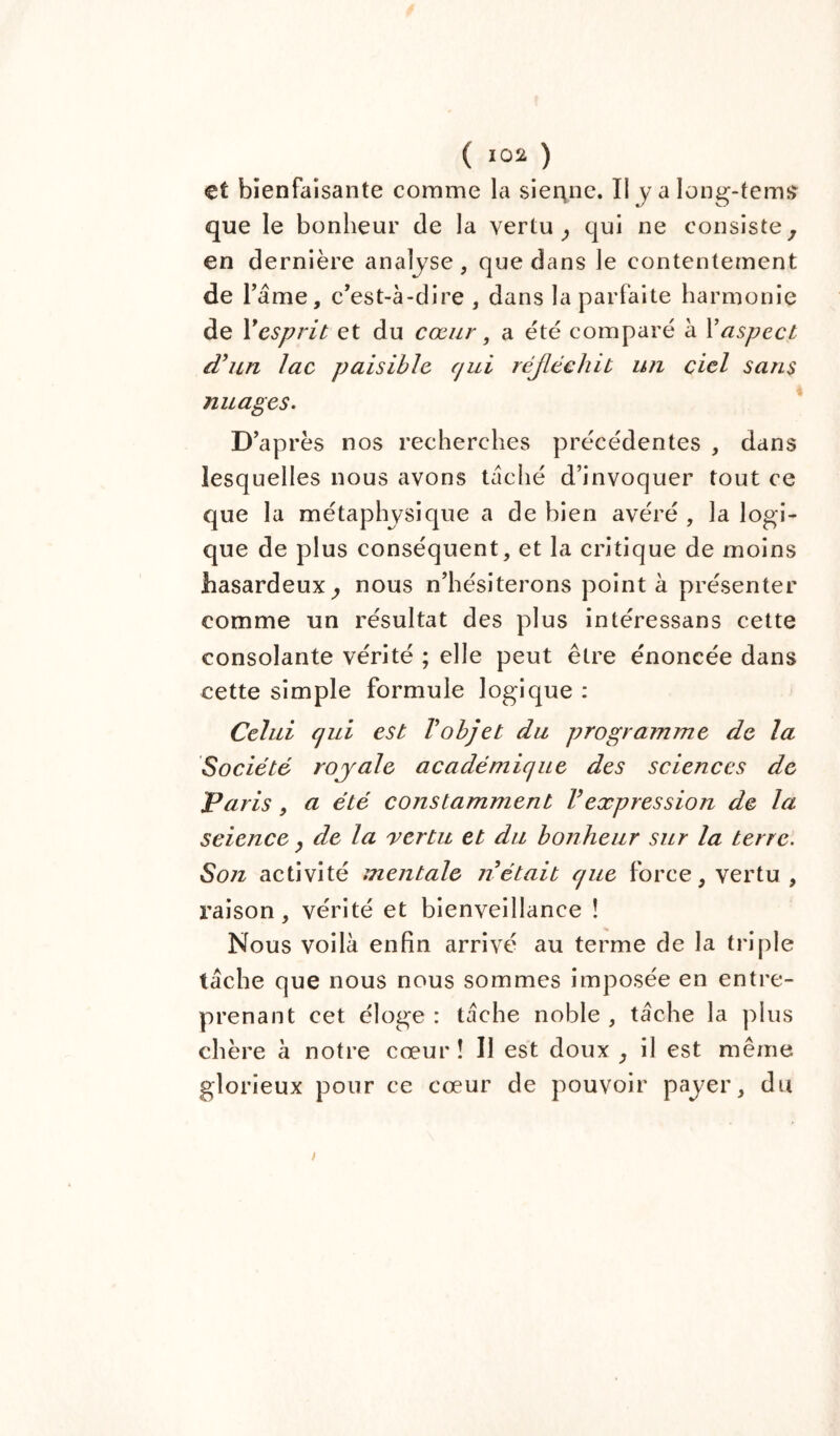 et bienfaisante comme la sienne. Il y a long-tenu» que le bonheur de la vertu, qui ne consiste, en dernière analyse, que dans le contentement de T âme, c'est-à-dire , dans la parfaite harmonie de resprit et du cœur, a été comparé à Y aspect d’un lac paisible qui réfléchit un ciel sans nuages. D'après nos recherches précédentes , dans lesquelles nous avons tâché d’invoquer tout ce que la métaphysique a de bien avéré, la logi- que de plus conséquent, et la critique de moins hasardeux, nous n’hésiterons pointa présenter comme un résultat des plus intéressans cette consolante vérité ; elle peut être énoncée dans cette simple formule logique : Celui qui est T objet du programme de la Société royale académique des sciences de Paris , a été constamment Vexpression de la science, de la vertu et du bonheur sur la terre. Son activité mentale n était que force, vertu , raison, vérité et bienveillance ! Nous voilà enfin arrivé au terme de la triple tâche que nous nous sommes imposée en entre- prenant cet éloge : tâche noble , tâche la plus chère à notre cœur! Il est doux , il est même glorieux pour ce cœur de pouvoir payer, du