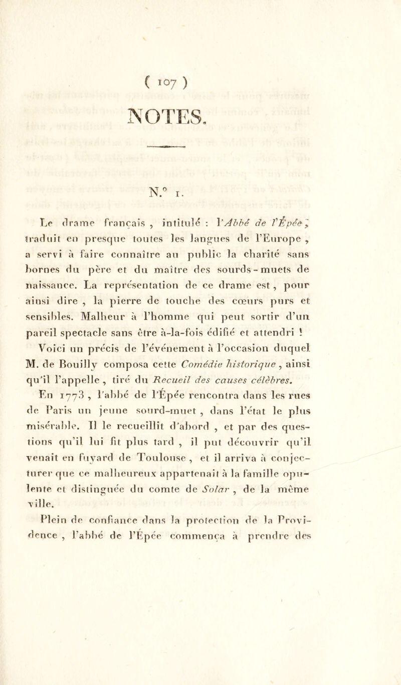 NOTES. N.° i. Le drame français , intitulé : Y Abbé de TÈpé&1 traduit en presque toutes les langues de l’Europe , a servi à faire connaître au public la charité sans bornes du père et du maître des sourds-muets de naissance. La représentation de ce drame est, pour aiusi dire , la pierre de touche des cœurs purs et sensibles. Malheur à l’homme qui peut sortir d’un pareil spectacle sans être à-la-fois édifié et attendri ! Voici un précis de l’événement à l’occasion duquel M. de Bouilly composa cette Comédie historique , ainsi qu'il l’appelle , tiré du Recueil des causes célèbres. En 177.3 , l'abbé de l’Épée rencontra dans les rues de Paris un jeune sourd-muet , dans l’état le plus misérable. Il le recueillit d’abord , et par des ques- tions qu’il lui fit plus tard , il put découvrir qu’il venait en fuyard de Toulouse , et il arriva à conjec- turer que ce malheureux appartenait à la famille opu- lente et distinguée du comte de Solar , de la même ville. Plein de confiance dans la protection de la Provi- dence 7 l’abbé de l’Épée commença à prendre des