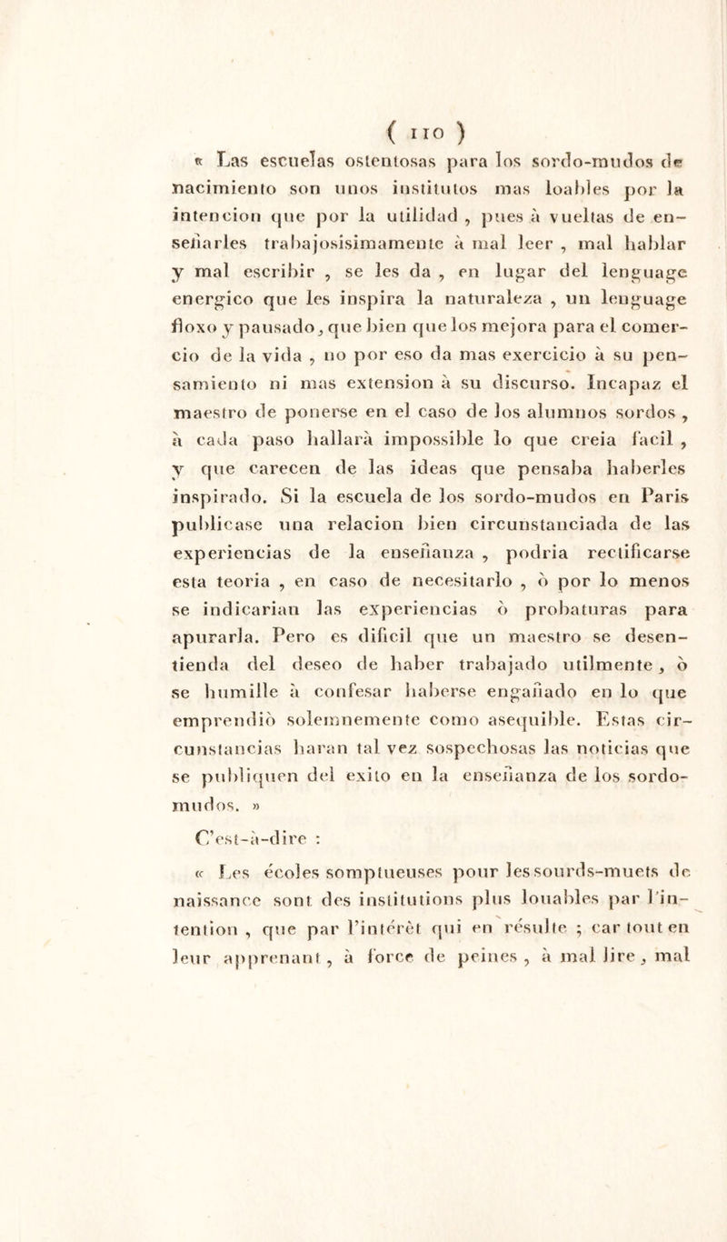 « Las escueîas oslentosas para los sordo-mudos de nacimiento son unos instituios mas loables por la intencion que por ia utilidad , pues à vueltas de en- seliarles trabajosisimamente à mal leer , mal bablar y mal escribir , se les da , en lugar del lenguage energico que les inspira la naturaleza , un leuguage floxo y pausado, que bien que los mejora para el comer- cio de ia vida , no por eso da mas exercicio à su pen~ samienlo ni mas extension à su discurso. Incapaz el maestro de ponerse en el caso de los alumnos sordos , a cada paso hallarà impossible io que creia facil , y que carecen de las ideas que pensaba haberles inspirado. Si la escuela de los sordo-mudos en Paris publicase una relacion bien circunstanciada de las experiencias de la ensenanza , podria rectificarse esta teoria , en caso de necesitarlo , b por lo menos se indicarian las experiencias b probaturas para apurarla. Pero es dificil que un maestro se desen- tienda del deseo de haber trabajado utilmente , b se humilie à confesar haberse engaiiado en lo que emprendib solemnemente como asequible. Estas cir- cunstancias haran tal vez sospecbosas las noticias que se publiquen del exito en la ensenanza de los sordo- mudos. » C’est-à-dire : (c Les écoles somptueuses pour les sourds-muets de naissance sont des institutions plus louables par 1 in- tention , que par l’intérêt qui en résulte ; car tout en leur apprenant, à force de peines, à mal lire,, mal