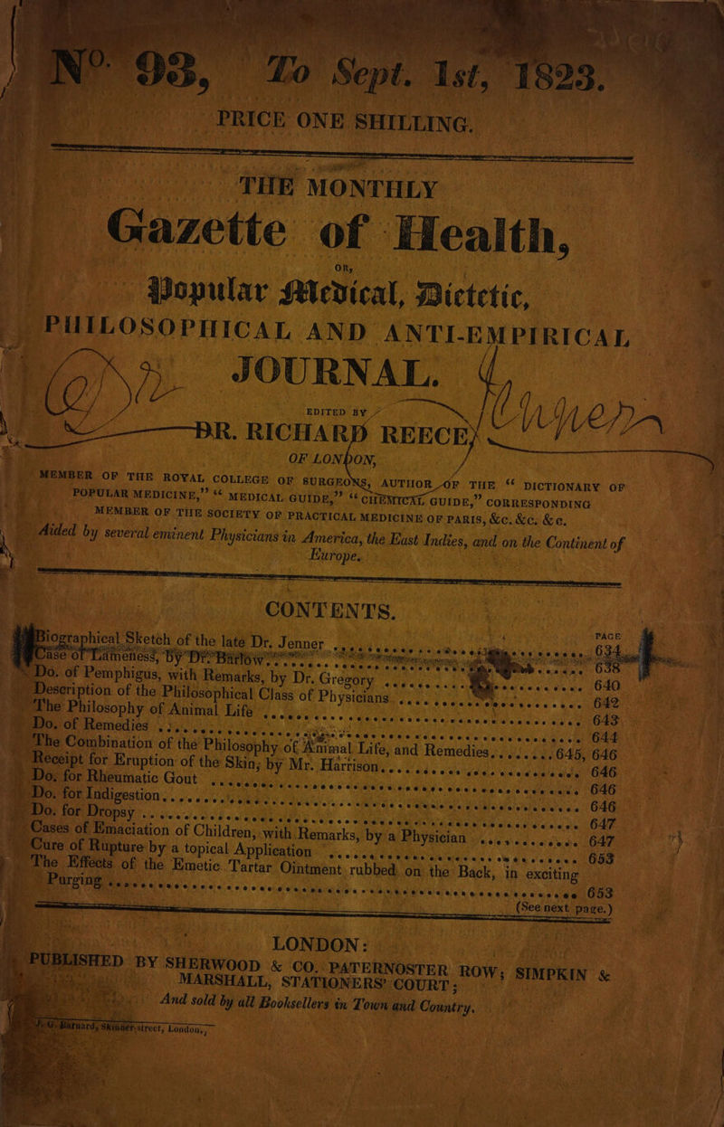 Aaa Lethe «Watermain ease hen, nearest Ae Acc eepealeneere iS visor a At a - Aa es Pine MONTHLY | | Gazette of. Health, Popular Mevical, Dietetic, _ PUILOSOPHIcAL. AND ANTLE PIRICAL J GURNAL. REECE). OF LONDON, PA . we | MEMBER OF THE ROYAL COLLEGE OF SURGEONS, AUTHOR OF THE ¢ DICTIONARY OF u ss POPULAR MEDICINE,” ** MEDICAL GUIDE,” ‘* CHEMICAL GUIDE,” CORRESPONDING eert MEMBER OF THE SOCIETY oF PRACTICAL MEDICINE OF PARIS, &amp;c. &amp;c. &amp;e. . Ee di ided by several eminent Physicians in America, the East Indies, and on the Continent of / ae wale : ey Pa J S88 Bes ea nee a aMmner tGe i 638 Ey ceeene Sita he Be So eal fh 640 Coot cece ee eee tece cane 642 Rice ‘Dahm e aecrien Ee ote paiea Physicians. a ibaa Ge ats OF Cee Ca ie 643 GS erterta af the Philosophy of ee Life, and Remedies... ..... G45, 646 ceipt for Eruption of the Skin, by Mr. Harrison. oe eee ee sees ecewossese O46 . for Rheumatic Gout . for Indigestion Do. for Dropsy oe eee eee ease oneeoece @eee eo @eee @eeeoeneas eee aurea 646 FOES ee ee OME ate AOA Two ais a Haale a'ermaaie’se atkle pl elatehe sled de 646 ee SOO: OC Or © © 9-0! @: O'S a6) w a 6 6) 6.0. 6.0: 6: CCPH CH Co rs aaee oP eeen @eceos 647 H # Peis of Emaciation of Children; with. Remarks, by a Physician ........ ‘nds Oa ure of Rupture by a topical Application “.....0sececcce cece. seeeccrees 653 he Effects of the Emetic Tartar Ointment rubbed on the Back, in exciting © of sc Rae oe aes ycnemmmneruretegy 653 } . eb next Hee) at Obs os LONDON: | ae ED ‘BY SHERWOOD &amp; CO.. _PATERNOSTER ROW; | SIMPRIN &amp; ae _ MARSHALL, STATIONERS’ COURT; rn ts And sold by all Booksellers tr Town ana Country. aa a Pie e copes) London, i