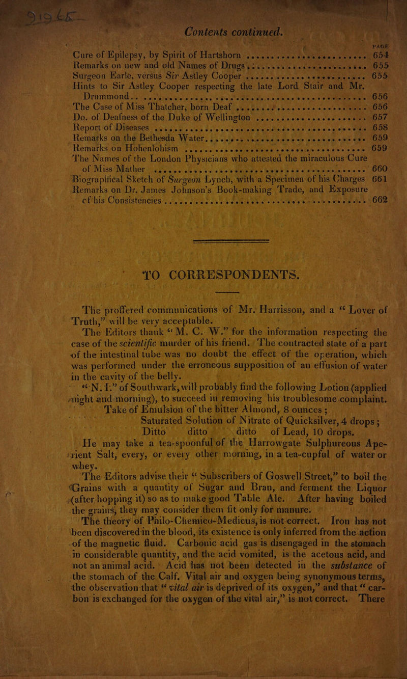 , Care of Epilepsy, by Spirit of Hartshorn (sc citn's vals tenes be eee Onan ae Remarks on new and old Names of Drugs ......% ot vececeviess voce O95 Surgeon Karle, versus Str Astley Cooper ....2.seceeeseeceecceees 655 Hints to Sir Astley Cooper respecting the late Lord Stair and Mr. PPM TOME he (oie Magis teresun: «fe bin’ Biola a eve ie Whee cys einie/i6\e/pia/&gt; pie aueene ete Cea The Case of Misa ‘Thatcher; born: Deaf i045 608% a5 von 0 00's wate OOD Do. of Deafness of the Duke of Wellington .......000 ccevee cesses O57 Report iol Iieases iu. 5.8. avis ds \esiew eitiem peirateide cine 4b c's » ome SID Remarks on the Bethesda Water, |). .ip'-o. chines sane cp nies sie m opie oes) “Uae Hemarksoadtohentohtem ', .',5 sis «ss bekietsh's ose ehlab se esis he Nee The Names of the London Physicians who a the miraculous‘Cure of Miss ‘Mather issu. ct eis o&lt; sie o's Maisie s hibe h o A 8 Ohh R cP iee cies UU Biograpiii¢al Sketch of Surgeon Lynch, with a Specimen of his Charges 661 Remarks on Dr, James Johnson's Book- making Trade, and Exposure et his: Congistencies )..).'. Molsia ie s:e sefala skier ele wre Biep/hinia ie bin or oe she b SOs ~ TO CORRESPONDENTS. The proffered communications of Mr. rite and a ‘ to of Truth,” will be very acceptable. The Editors thank * M. C..W.” for the information respecte the case of the scientific murder of his friend. | ‘The contracted state of a part of the intestinal tube was no doubt the effect of the operation, which was performed under the erroneous Bipaeeiion of an effusion of water in the cavity of the belly. “-N. 1.” of Southwark, will probably find the following Lonen (applied aright and morning), to peeps in removing his troublesome. complaint. Take of Emulsion of the bitter Almond, 8 ounces ; ‘Saturated Solution of Nitrate ae Quicksilver, 4 drops ; | Ditto — ditto. =~ ditto. ~—- of Lead, 10 drops. ‘He may take a tea-spoonfulof the Harrowgate Sulphureous Ape- erient Salt, every, or every other morning, in a tea-cupfal of water or whey. The Editors advise their “ Subscribers of Goswell Street,” to boil the ; “Grains with a quantity of Sugar and Bran, and ferment the Liquor. f » (after, hopping it)soasto make good Table Ale. After aps boiled the grains, they may consider them fit only for manure. The theory of Philo-Chemicu-Medicus, is not-correct. row | ner not | ‘been discovered in the blood, its existence is only inferred from the action of the magnetic fluid. Carbonic acid gas 1s disengaged in the stomach in considerable quantity, and the acid vomited, is the acetous acid, and not an animal acid. © Acid has not been detected in the substance of | “the stomach of the Calf, Vital air and oxygen being synonymous terms, the observation-that “ vitul air is deprived of its oxygen, ’ and that “ car- _ bon is exchanged for the oxygen. of the vital su) is not correct,. There ae A { . A 7 a i st P ‘ 4 » ¥ » c ‘ r At 4 &gt; Bis , Sa Se yaaa ae cea a ae . , aaa be a7 stir ja a! i al sc pA ON cS ag 8 | 5 ER a ae {ne Si Sina 5 aan ee irda a Sea a lee i