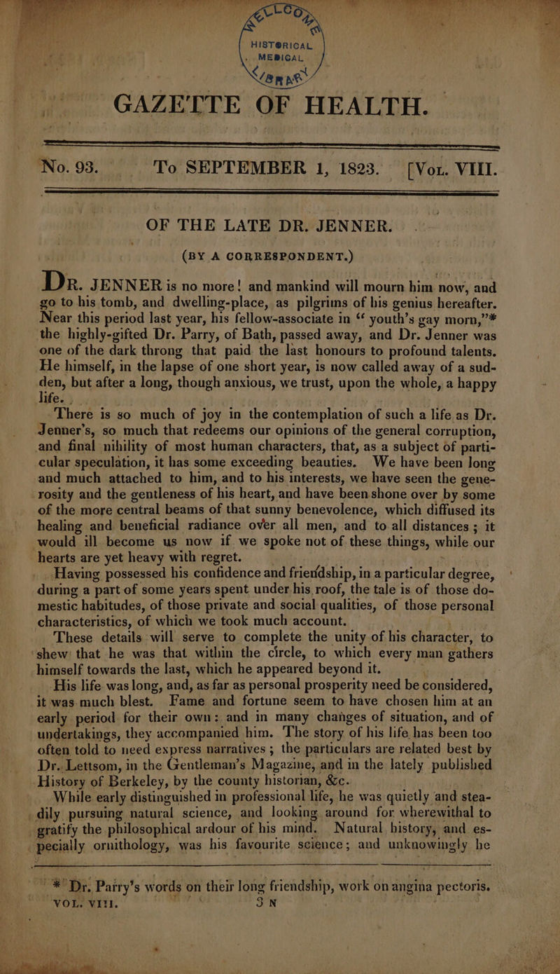 HIST@RICAL MEBICAL anne Ae GAZETTE OF HEALTH. OF THE LATE DR. JENNER. (BY A CORRESPONDENT.) D R. JENNER is no more! and mankind will mourn gids, now, and go to his tomb, and dwelling-place, as pilgrims of his genius hereafter. Near this period last year, his fellow-associate in ‘ youth’s gay morn,”* the highly-gifted Dr. Parry, of Bath, passed away, and Dr. Jenner was one of the dark throng that paid the last honours to profound talents. He himself, in the lapse of one short year, is now called away of a sud- ashy but after a long, though anxious, we trust, upon the poles a happy ife. , | There is so much of joy in the contemplation of such a life as Dr. Jenner's, so much that redeems our opinions of the general corruption, and final nihility of most human characters, that, as a subject of parti- cular speculation, it has some exceeding beauties. We have been Jong and much attached to him, and to his interests, we have seen the gene- -rosity and the gentleness of his heart, and have been shone over by some of the more central beams of that sunny benevolence, which diffused its healing and beneficial radiance over all men, and to all distances ; it would ill become us now if. we spoke not of. these things, while. our hearts are yet heavy with regret. Having possessed his confidence and frieridship, i ina parihalas degree, during a part of some years spent under-his roof, the tale is of those do- mestic habitudes, of those private and social qualities, of those personal characteristics, of which we took much account. These details will serve to complete the unity of his character, to ‘shew: that he was that within the circle, to which every man gathers himself towards the last, which he appeared beyond it. . His life. was long, and, as far as personal prosperity need be considered, it was. much blest. Fans and fortune seem to have chosen him at an early period for their own: and in many changes of situation, and of undertakings, they accompanied him. The story tae his life has been too often told to need express narratives ; the particulars are related best by Dr. Lettsom, in the Gentleman’s Magazine, and in the lately published History of Berkeley, by the county historian, &amp;c. While early distinguished in professional life, he was quietly and stea- _dily pursuing natural science, and looking around for wherewithal to gratify the philosophical ardour of his mind. Natural history, and es- | Besially. aTathota gy, was his favourite science; and ankoaynaty he ones ‘Dr. Parry’s words on their long friendship, work on angina pectoris. : “VOL. VIN. 3.N