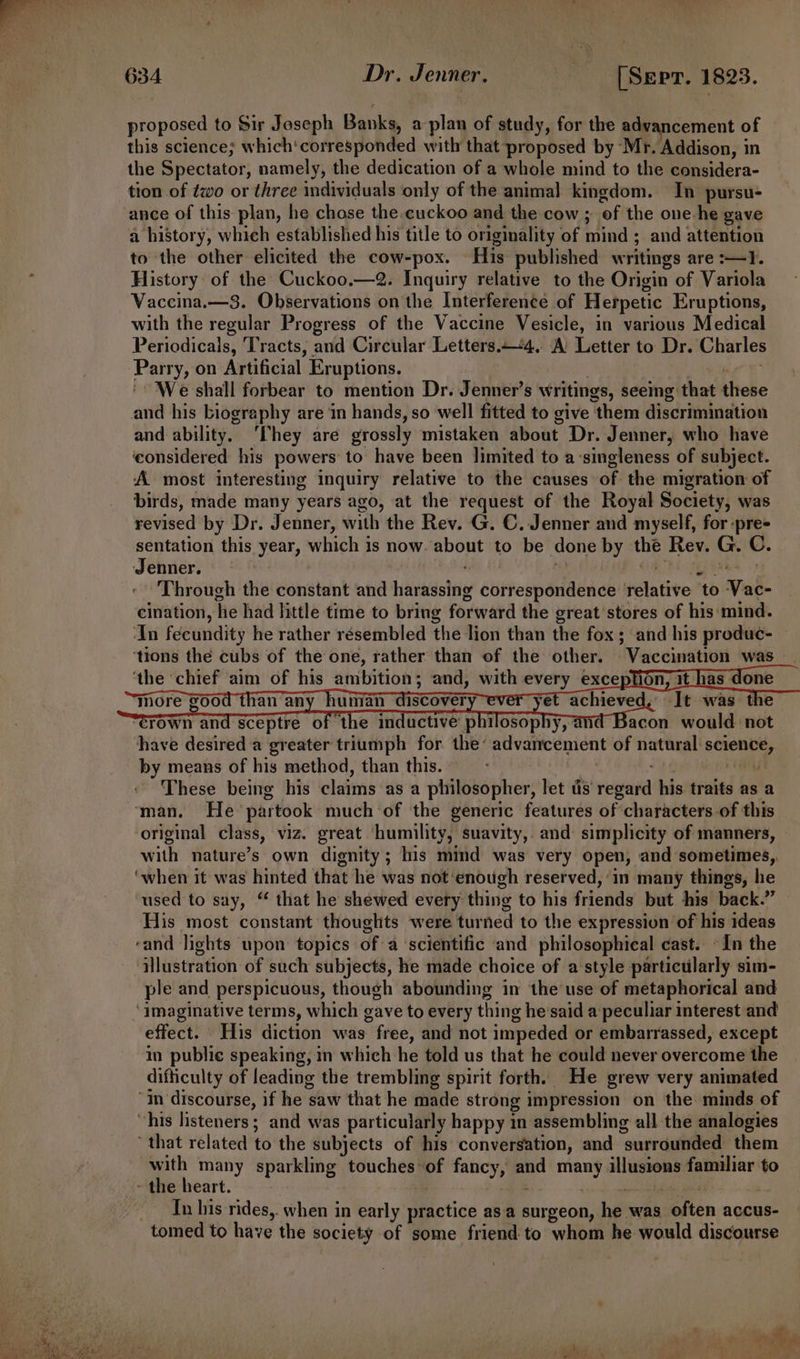 t proposed to Sir Joseph Banks, a plan of study, for the advancement of this science; which‘ corresponded with that proposed by Mr. Addison, i in the Spectator, namely, the dedication of a whole mind to the considera- tion of two or three individuals only of the animal kingdom. In pursu- ance of this plan, he chose the cuckoo and the cow ; ‘of the one-he gave a history, which established his title to originality of mind ; and attention to the other elicited the cow-pox. His published w ritings are 1. History of the Cuckoo.—2. Inquiry relative to the Origin of Variola Vaccina.—3. Observations on the Interference of Hetpetic Eruptions, with the regular Progress of the Vaccine Vesicle, in various Medical Periodicals, Tracts, and Circular Letters.—4. A’ Letter to Dr. Charles — on Artificial Eruptions. We shall forbear to mention Dr. Jenner’s Writings, seeing that hhebe and his biography are in hands, so ‘well fitted to give them discrimination and ability. ‘hey are grossly mistaken about Dr. Jenner, who have ‘considered his powers to have been limited to a singleness of subject. A most interesting inquiry relative to the causes of the migration of birds, made many years ago, at the request of the Royal Society, was revised by Dr. Jenner, with the Rev. G. C. Jenner and myself, for :pre- sentation this year, which is now. about to be done by the Rev. G. C. Jenner. Through the constant and haekstie correspondence elative ‘to Vb cination, he had little time to bring forward the great stores of his ‘mind. dn fécundity he rather résembled the lion than the fox ; and his produc- ‘tions the cubs of the one, rather than of the other. Vaccination was_ ‘the ‘chief aim of his atibition : and, with abl exce yy have desired a greater triumph for the’ advaireemient of natural: shite by means of his method, than this. These being his claims ‘as a philosopher, let tis reaper his traits as a original class, viz. great ‘humility, suavity,. and: simplicity of manners, with nature’s own dignity; his mind was very open, and sometimes,, used to say, “ that he shewed every thing to his friends but his back.” His most constant thoughts were turned to the expression of his ideas rand lights upon topics of a ‘scientific and philosophical cast. -In the illustration of such subjects, he made choice of a style particularly sim- ple and perspicuous, though abounding in the use of metaphorical and effect. His diction was free, and not impeded or embarrassed, except in publie speaking, in which he told us that he could never overcome the difficulty of leading the trembling spirit forth. He grew very animated that related to the subjects of his conversation, and “surrounded them with many sparkling touches of Sew ; ae many sy familiar to Tn his rides,. when in early practice asa surgeon, hes was deiten accus- e ’ j ; o- ladlli om | , e. _” ers 4 4 haa init “ae a Ve LAE