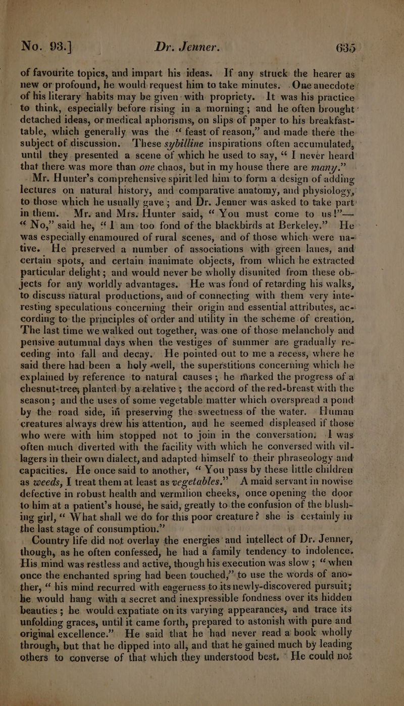 of favourite topics, and impart his ideas. If any struck the hearer as new or profound, he would: request him to take minutes. .One anecdote ’ of his literary habits may be given: with: propriety. lt was his practice to think, especially before rising in a morning ; and he often brought ‘ detached ideas, or medical aphorisms, on slips of paper to his breakfast- table, which generally was the ‘“ feast of reason,” and made there ‘the subject of discussion. ‘These sybilline inspirations often accumulated, — until they presented a scene of which he used to say, ‘* I never heard that there was more than one chaos, but in my house there are many.” Mr. Hunter’s comprehensive spirit led him to form a design of adding lectures on natural history, and comparative anatomy, and physiology,’ to those which he usually gave; and Dr. Jenner was asked to take part’ in them. Mr.eand Mrs. Hunter said, “ You must come to us!”— “¢ No,” said he, “1 am too fond of the blackbirds at Berkeley.” He was especially enamoured of rural scenes, and of those which: were na- tive. He preserved a number of associations with green lanes, and’ certain spots, and certain inanimate objects, from which he extracted particular delight ; and would never be wholly disunited from these ob- jects for any worldly advantages.. He was fond of retarding his walks, to discuss natural productions, and of connecting with them very inte- resting speculations concerning their origin and essential attributes, ac-: cording to-the principles of order and utility in the scheme of creation, The last time we walked out together, was one of those melancholy and pensive autumnal days when the vestiges of summer are gradually re- ceding into fall and decay. He pointed out to me a recess, where he said there had: been a holy «well, the superstitions concerning which he explained by reference to natural causes; he marked the progress of a chesnut-tree; planted: by arelative ; the accord of the red-breast with the season; and the uses of some vegetable matter which overspread a pond: by the road side, if preserving the sweetness. of the water. Human ‘creatures always drew his attention, and he seemed displeased if those’ who were with him stopped not to join in the conversation; I was often much diverted with the facility with which he conversed with vil- lagers in their own dialect, and adapted himself to their phraseology and capacities. He once said to another, “ You pass by these little children as weeds, J treat them at least as vegetables.” A maid servant in nowise defective in robust health and vermilion cheeks, once opening the door to him at a patient’s house, he said, greatly to. the confusion of the blush- ing girl, “ What shall we do for this poor creature? she 1s certainly iv the last stage of consumption.” | _ Country life did not overlay the energies and intellect of Dr. Jenner, though, as he often confessed, he hada family tendency to indolence. His mind was restless and active, though his execution was slow ; “when once the enchanted spring had been touched,” to use the words of ano- _ ther, “his mind recurred with eagerness to its newly-discovered pursuit; he would hang with a secret and inexpressible fondness over its hidden beauties ; he would.expatiate on its varying appearances, and trace its unfolding graces, until it came forth, prepared to astonish with pure and original excellence.” He said that he had never read a book wholly through, but that he dipped into all, and that he gained much by leading others to converse of that which they understood best, © He could not