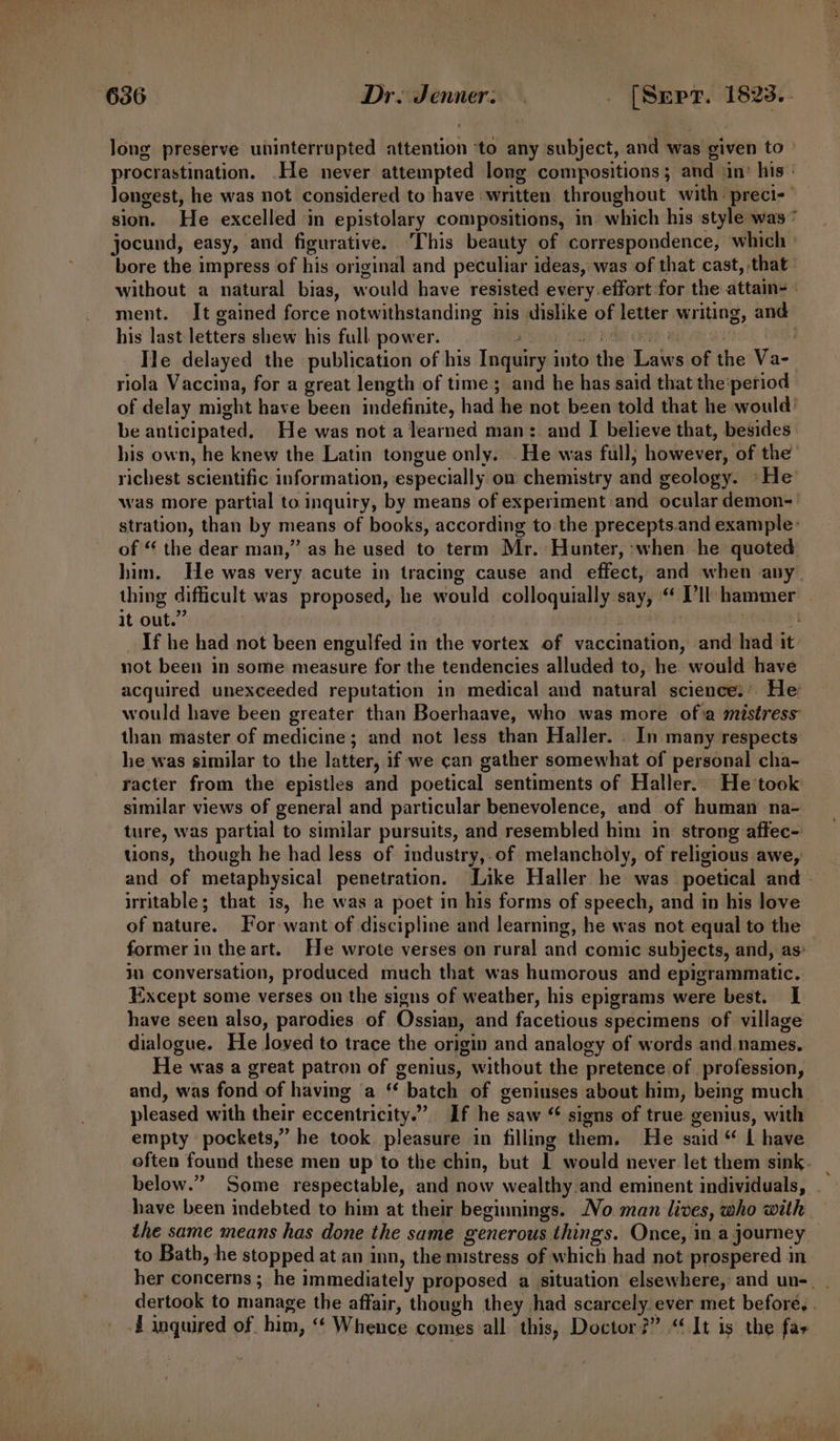 long preserve uninterrupted attention ‘to any subject, and was given to procrastination. .He never attempted long compositions; and ‘in: his: longest, he was not considered to have written throughout with: preci-- sion. He excelled in epistolary compositions, in’ which his ‘style was” jocund, easy, and figurative. ‘This beauty of correspondence, which | bore the impress of his original and peculiar ideas, was of that cast, that without a natural bias, would have resisted every effort for the attain=~ ment. It gained force notwithstanding his dislike of letter writing, and his last letters shew his full power. ihe! Phish : He delayed the publication of his Inquiry into the Laws of the Va- riola Vaccina, for a great length of time; and he has said that the period of delay might have been indefinite, had he not been told that he would’ be anticipated, He was not a learned man: and I believe that, besides his own, he knew the Latin tongue only. He was full; however, of the richest scientific information, especially on chemistry and geology. »He was more partial to inquiry, by means of experiment and ocular demon- stration, than by means of books, according to the precepts.and example: of “ the dear man,” as he used to term Mr. Hunter, when he quoted him. He was very acute in tracing cause and effect, and when any. thing difficult was proposed, he would colloquially say, “ I’ll hammer it out.” | | : endnat _If he had not been engulfed in the vortex of vaccination, and had it not been in some measure for the tendencies alluded to, he would have acquired unexceeded reputation in medical and natural science:' He: would have been greater than Boerhaave, who was more ofa mistress than master of medicine; and not less than Haller. . In many respects he was similar to the latter, if we can gather somewhat of personal cha- racter from the epistles and poetical sentiments of Haller. He took similar views of general and particular benevolence, and of human na- ture, was partial to similar pursuits, and resembled him in strong affec- uons, though he had less of industry,-of melancholy, of religious awe, and of metaphysical penetration. Like Haller he was poetical and - irritable; that is, he was a poet in his forms of speech, and in his love of nature. For-want of discipline and learning, he was not equal to the former in the art. He wrote verses on rural and comic subjects, and, as: in conversation, produced much that was humorous and epigrammatic. Except some verses on the signs of weather, his epigrams were best. I have seen also, parodies of Ossian, and facetious specimens of village dialogue. He loved to trace the origin and analogy of words and.names. He was a great patron of genius, without the pretence of profession, and, was fond of having a ‘* batch of geniuses about him, being much _ pleased with their eccentricity.” If he saw “ signs of true genius, with empty pockets,” he took pleasure in filling them. He said “ L have often found these men up to the chin, but 1 would never let them sink. _ below.” Some respectable, and now wealthy and eminent individuals, have been indebted to him at their beginnings. No man lives, who with the same means has done the same generous things. Once, in a journey to Bath, he stopped at an inn, the mistress of which had not prospered in her concerns ; he immediately proposed a situation elsewhere, and un-. . dertook to manage the affair, though they had scarcely. ever met before, . J inquired of him, “‘ Whence comes all this, Doctor?” “ It is the far