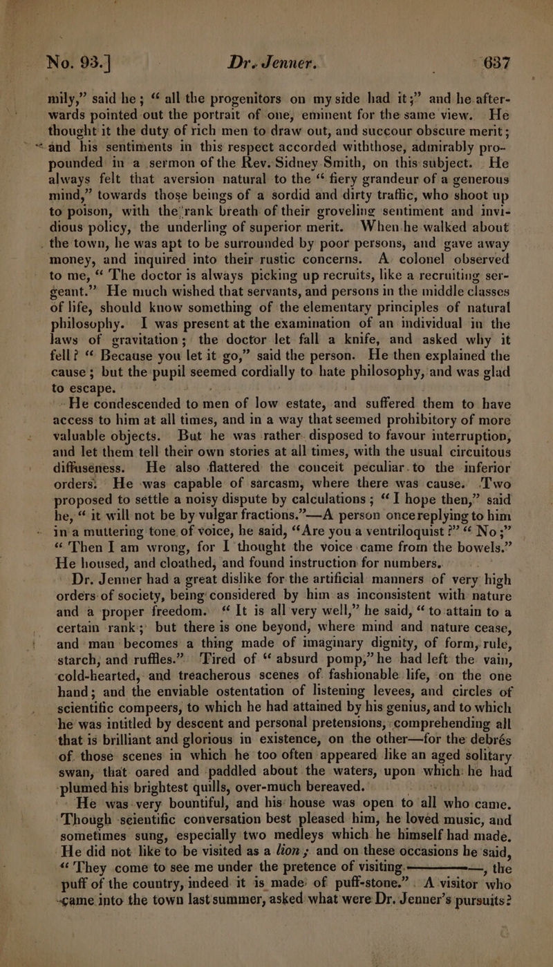 2 fe wards pointed out the portrait of one, eminent for the same view. He thought it the duty of rich men to draw out, and succour obscure merit ; and his sentiments in this respect accorded withthose, admirably pro- pounded in a sermon of the Rev. Sidney Smith, on this:subject. . He always felt that aversion natural to the “ fiery grandeur of a generous mind,” towards those beings of a sordid and dirty traffic, who shoot up to poison, with the’rank breath of their groveling sentiment and invi- money, and inquired into their rustic concerns. A. colonel observed to me, “ The doctor is always picking up recruits, like a recruiting ser- geant.”” He much wished that servants, and persons in the middle classes of life, should know something of the elementary principles of natural philosophy. I was present at the examination of an individual in the laws of gravitation; the doctor let fall a knife, and asked why it fell? ‘“* Because you let it go,” said the person. He then explained the cause; but the pupil seemed cordially to hate philosophy, and was glad to escape. : | ~He condescended to men of low estate, and suffered them to have access to him at all times, and in a way that seemed prohibitory of more valuable objects. But he was -rather. disposed to favour interruption, and let them tell their own stories at all times, with the usual circuitous diffuséness. He also flattered the conceit peculiar.to the -inferior orders. He -was capable of sarcasm, where there was cause. ‘Two proposed to settle a noisy dispute by calculations ; “I hope then,” said he, “ it will not be by vulgar fractions.”—-A person oncereplying to him ina muttering tone of voice, he said, “Are you a ventriloquist ?” “ No;” ‘Then I am wrong, for I thought the voice came from the bowels.” He housed, and cloathed, and found instruction for numbers.. Dr. Jenner had a great dislike for the artificial manners of very high orders of society, being‘considered by him as inconsistent with nature and a proper freedom. “ It is all very well,” he said, “ to-attain to a certain rank; but there is one beyond, where mind and nature cease, and man becomes a thing made of imaginary dignity, of form, rule, starch; and ruffles.” ‘Tired of “ absurd pomp,” he had left the. vain, ‘cold-kearted, and treacherous scenes of. fashionable life, on the one hand; and the enviable ostentation of listening levees, and circles of scientific compeers, to which he had attained by his genius, and to which he was intitled by descent and personal pretensions, comprehending all that is brilliant and glorious in existence, on the other—for the debrés of. those scenes in which he too often appeared like an aged solitary swan, that oared and paddled about the waters, upon which: he had -plumed his brightest quills, over-much bereaved. havo Rp ‘He was-very bountiful, and his: house was open to all who came. ‘Though ‘scientific conversation best pleased him, he loved music, and sometimes sung, especially two medleys which. he himself had made, ‘He did not like to be visited as a lion ; and on these occasions he said, «‘ They come to see me under the pretence of visiting. — —, the puff of the country, indeed: it is made’ of puff-stone.” . A visitor who came into the town last'summer, asked: what were: Dr. Jenner’s pursuits?