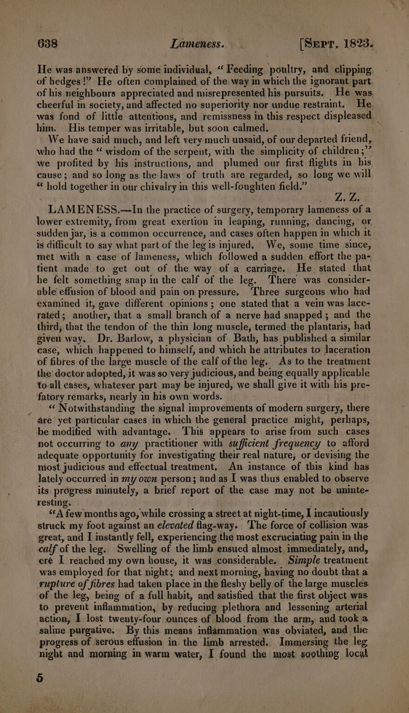 He was answered by sonie individual, ‘Feeding poultry, and clipping of hedges!” He often complained of the way in which the ignorant part. of his neighbours appreciated and misrepresented his. pursuits. He was cheerful in society, and affected no superiority nor undue restraint. He. was fond of little attentions, and remissness in this respect displeased — him. His temper was irritable, but soon calmed. Ef: We have said much, and left very much unsaid, of our departed friend, who had the “ wisdom of the serpent, with the simplicity of children ;’’ we profited by his instructions, and plumed our first flights in. his cause ; and so long as the laws of truth are regarded, so long we will “ hold together in our chivalry in this well-foughten field.’ _ is . L. Lis : LAMENESS.—In the practice of surgery, temporary lameness of a lower extremity, from great exertion in leaping, running, dancing, or sudden jar, is a common occurrence, and cases often happen in which it is difficult to say what part of the leg is injured. We, some time since, — met with a case of lameness, which followed a sudden effort the pa- tient made to get out of the way of a carriage. He stated that he felt something snap in the calf of the leg. ‘There was consider- able effusion of blood and pain on pressure. Three surgeons who had examined it, gave different opinions; one stated that.a vein was lace- rated; another, that a small branch of a nerve had snapped ; and the third; that the tendon of the thin long muscle, termed the plantaris, had given way. Dr. Barlow, a physician of Bath, has. published a similar case, which happened to himself, and which he attributes to laceration of fibres of the large muscle of the calf of the leg. As to the treatment the’ doctor adopted, jt was so very judicious, and being equally applicable to-all cases, whatever part may be injured, we shall give it with his pre- fatory remarks, nearly in his own words. _ © Notwithstanding the signal improvements of modern surgery, there are’ yet particular cases in which the general practice might, perhaps, be modified with advantage. ‘This appears to arise from such cases not occurring to any practitioner with sufficient frequency to afford adequate opportunity for investigating their real nature, or devising the most judicious and effectual treatment. An instance of this kind has lately occurred in my own person; and as I was thus enabled to observe its, prdgress minutely, a brief report of the case may not be uninte- resting. es &gt; heli ‘‘A few months ago, while crossing a street at night-time, I incautiously struck my foot against an elevated flag-way. The force of collision was great, and I instantly fell, experiencing the most excruciating pain in the calf of the leg. Swelling of the limb ensued almost. immediately, and, eré I reached my own house, it was considerable. Simple treatment was employed for that night; and next morning, having no doubt that a rupture of fibres had taken place in the fleshy belly of the large muscles of the leg, being of a full habit, and satisfied that the first object was to prevent inflammation, by. reducing plethora and lessening arterial action, I lost twenty-four ounces of blood from the arm, and took a saline purgative. By this means inflammation was obviated, and the progress of serous effusion in the limb arrested, Immersing the leg night and morning in warm water, I found the most soothing local o