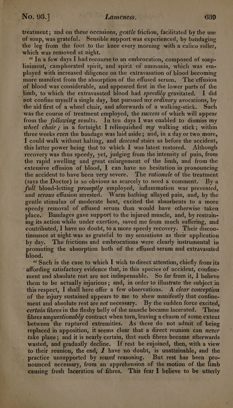 treatment; and on these occasions, gentle friction, facilitated by the use of soap, was grateful. Sensible support was experienced, by bandaging the leg from the foot to the knee every morning with a calico roller, which was removed at night. | “‘ In a few days I had recourse to an embrocation, composed of soap- liniment, camphorated spirit, and spirit of ammonia,’ which was em- ployed with increased diligence on the extravasation of blood becoming more manifest from the absorption of the effused serum. The ‘effusion of blood was considerable, and appeared first in the lower parts of the _ limb, to which the extravasated blood had speedily gravitated. I did - not confine myself a single day, but pursued my ordinary avocations, by the aid first of a wheel chair, and afterwards of a walking-stick. Such was the course of treatment employed, the success of which will appear from the following results. In ten days I was enabled to dismiss my wheel chair ; in a fortnight I relinquished my walking stick; within three weeks even the bandage was laid aside; and, in a day or two more, I could walk without halting, and descend stairs as before the accident, this latter power being that to which I was latest restored. Although recovery was thus speedy, yet, judging from the intensity of pain, from the rapid swelling and great enlargement of the limb, and -from the extensive effusion of blood, I can have no hesitation in pronouncing the accident to have been very severe. The rationale of the treatment _ (says the Doctor) is so obvious as scarcely to need'a comment. By a full blood-letting promptly employed, inflammation was prevented, and serous effusion arrested. Warm bathing allayed pain, and, by the gentle stimulus of moderate heat, excited the absorbents to a more speedy removal of effused serum than would have otherwise taken place. Bandages gave support to the injured muscle, and, by restrain- ing its action while under exertion, saved me from much suffermg, and contributed, I have no doubt, to a more speedy recovery. Their discon- tinuance at night was as grateful to my-sensations as their application ‘by day. ‘The frictions and embrocations were clearly mstrumental in promoting the absorption both of the effused serum and extravasated blood. hei ‘¢ Such is the case to which I wish to direct attention, chiefly from its ‘affording satisfactory evidence that, in this species of accident, confine- ment and absolute rest are not indispensable. So far from it, I believe them to be actually injurious; and, in order to illustrate the subject in this respect, I shall here offer a few observations. A clear conception of the injury sustained appears to me to shew manifestly that confine- ment and absolute rest are not necessary. By the sudden force excited, certain fibres in the fleshy belly of the muscle became Iacerated.. ‘These fibres unquestionably contract when torn, leaving a chasm of some extent between the ruptured extremities. As these do not admit of being replaced in apposition, it seems clear that a direct reunion can never take place; and it is nearly certain, that such fibres become afterwards wasted, and gradually decline. If rest be enjoined, then, with a view to their reunion, the end, J. have no doubt, is unattainable, and the _. mounced necessary, from an apprehension of the motion of the limb causing fresh laceration of fibres. This fear I believe to be utterly