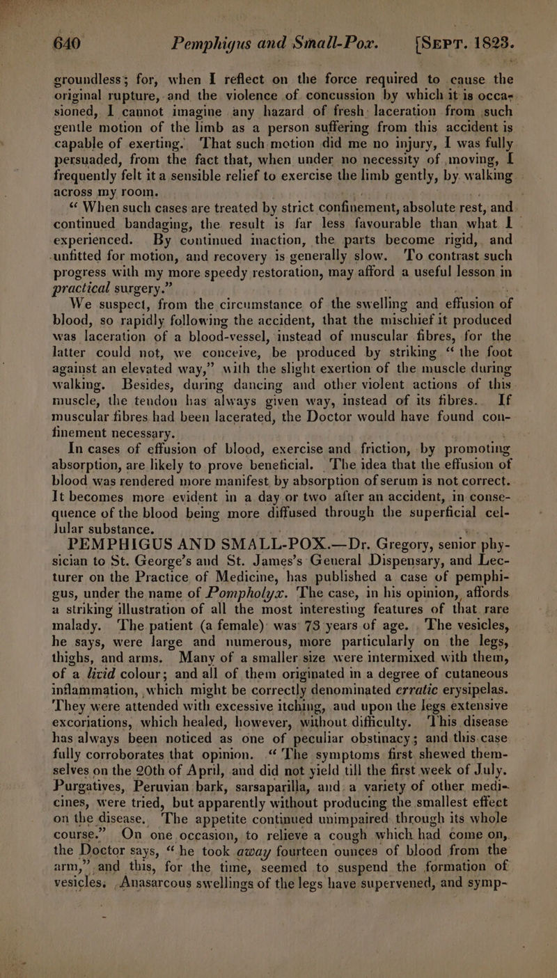 groundless; for, when I reflect on the force required to cause ane original rupture, and the violence of concussion by which it is occas. sioned, I cannot imagine any hazard of fresh: laceration from jsuch senile motion of the limb as a person suffering from this accident is capable of exerting. ‘That such motion did me no injury, I was fully persuaded, from the fact that, when under no necessity of ,moving, [ frequently felt it a sensible relief to exercise the limb gently, by. walking across my room. ‘C When such cases are treated by strict confinement, absolute rest, and. continued bandaging, the result is far less favourable. than what 1% experienced. By cuntinued inaction, the parts become rigid, and progress with my more speedy restoration, may afford a useful lesson in practical surgery.” We suspect, from the circumstance of the swelling and effusion of blood, so rapidly following the accident, that the mischief it produced was Coreen of a blood- vessel, Pastesd of muscular fibres, for the latter could not, we conceive, be produced by striking ‘‘ the foot against an elevated way,” with the slight exertion of the muscle during walking. Besides, during dancing and other violent actions of this muscle, the tendon has always given way, instead of its fibres. If muscular fibres had been lacerated, the Doctor would have found con- finement necessary. In cases of effusion of blood, exercise and_ friction, - by promoting absorption, are likely to prove beneficial. ‘The idea that the effusion of blood was rendered more manifest, by absorption of serum is not correct. It becomes more evident in a day or two after an accident, in conse- quence of the blood being more diffused through the superficial cel- Jular substance. : PEMPHIGUS AND SMALL- POX.—Dr. Gregory, senior phy- sician to St. George’s and St. James’s General Dispensary, and Lec- turer on the Practice of Medicine, has published a case of pemphi- gus, under the name of Pompholyx. 'The case, in his opinion, affords a striking illustration of all the most interesting features of that rare malady. ‘The patient (a female): was 73 years “of age. . The vesicles, he says, were large and numerous, more particularly on the legs, thighs, and arms. Many of a smaller size were intermixed with them, of a licid colour; and all of them originated in a degree of cutaneous inflammation, ,which might be correctly denominated erratic erysipelas. They were attended with excessive itching, aud upon the legs extensive excoriations, which healed, however, without difficulty. ‘This disease has always been noticed as one of peculiar obstinacy; and this. case fully corroborates that opinion. “ The symptoms first. shewed them- selves on the 20th of April, and did not yield till the first week of July. Purgatives, Peruvian bark, sarsaparilla, and. a variety of other medi-. cines, were tried, but apparently without producing the smallest effect on the disease, The appetite continued unimpaired through its whole course.” On one occasion, to relieve a cough which, had come on,. the Doctor says, “he took away fourteen ounces of blood from the arm,” and this, for the time, seemed to suspend the formation of vesicles, _Anasarcous swellings of the legs have supervened, and symp-