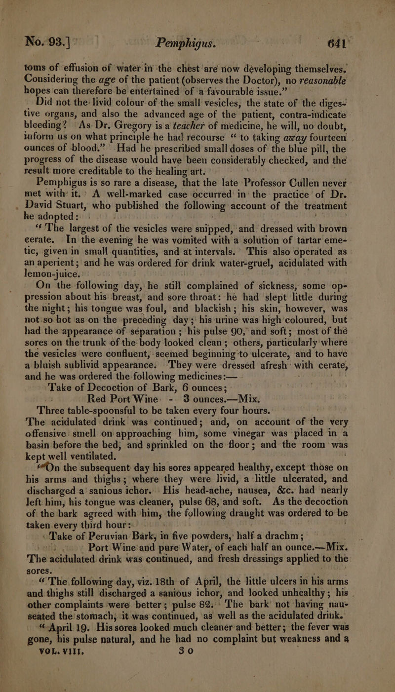 toms of effusion of water-in ‘the chest ‘are now developing themselves, Considering the age of the patient (observes the Doctor), no reasonable hopes can therefore -be entertained of ‘a favourable issue.” _ Did not the livid colour-of the small vesicles, the state of the diges- tive organs, and also the advanced age of the patient, contra-indicate bleeding? As Dr. Gregory isa teacher of medicine, he will, no doubt, iiform us on what principle he had recourse “ to taking away fourteen ounces of blood.” Had he prescribed small doses of the blue pill, the progress of the disease would have been considerably checked, and the result more creditable to the healing art. bee : . Pemphigus is so rare a disease, that the late Professor Cullen never : met with it.’ A well-marked case occurred’ in‘ the practice of Dr. . David Stuart, who published the following account of the treatment he adopted:. : ; . di “‘ The largest of the vesicles were snipped, and. dressed with brown cerate. In the evening he was vomited with a solution of tartar eme- tic, given in small quantities, and at intervals. This also operated. as an aperient ; and he was ordered for drink water-gruel, acidulated with | lemon-juice.’ | VES af | ee | On the following day, he still complained of sickness, some op- pression about his breast, and sore throat: he had slept little during the night; his tongue was foul, and blackish; his skin, however, was not:so hot ‘as on the preceding day ;' his urine was high coloured, but had the appearance of. separation ; his pulse 90, and soft; most of thé sores on the’trunk of the: body looked laa ; others, particularly where the vesicles were confluent, seemed beginning‘to ulcerate, and to have a bluish sublivid appearance. ‘They were dressed afresh’ with cerate, and he was ordered the following medicines :— de Take of Decoction of Bark, 6 ounces; Red Port Wine: -. 3 ounces.—Mix. Three table-spoonsful to be taken every four hours. The acidulated drink was continued; and, on account of the very offensive: smell on approaching him, some vinegar was placed in a basin before the bed; and sprinkled on the floor; and the room was kept well ventilated. ; On the subsequent day his sores appeared healthy, except those on his arms.and thighs; where they were livid, alittle ulcerated, and discharged a’ sanious ichor... His head-ache, nausea, &amp;c. had nearly left him, his tongue was cleaner, pulse 68, and soft. As the decoction of the bark agreed with*him, the following draught was ordered to be taken.every third hour: » Take of Peruvian Bark, in five powders,: half a drachm ; and Port Wine and pure Water, of each half an ounce.—Mix. The acidulated. drink was continued, and fresh dressings applied to the sores. nu “ The following day, viz.18th of April, the little ulcers in his arms and thighs still discharged a sanious ichor, and looked unhealthy ; his . other complaints ‘were better; pulse 82.°: The bark not ‘having nau- seated the stomach, ‘it was continued, as well as the acidulated drink. “April 19. His sores looked much cleaner and better; the fever was gone, his pulse natural, and he had no complaint but weakness and a VOL. VIII. 30
