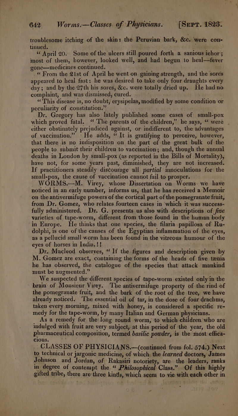 troublesome itching of the skin: the Peruvian bark, &amp;c. ‘were con- tinued. eae i Se gone—medicines continued. aEjy ode | ‘ From the 21st of April he went on gaining strength, and the sores appeared. to heal fast: he was desired to take only four draughts every - day; and by the 27th his sores, &amp;c. were totally dried up. He had no complaint, and was dismissed, cured. | cnt ‘¢'This disease is, no doubt, erysipelas, modified by some condition or peculiarity of constitution.” | hou Dr. Gregory has also lately published some cases of small-pox which proved fatal. ‘“ The parents of the children,” he says, ‘‘ were either obstinately prejudiced against, or indifferent to, the advantages of vaccmation.” °He adds, “ It is gratifying to perceive, however, that there is no indisposition on the part of the great bulk of the people to. submit their children to vaccination; and, though the annual deaths in London by small-pox (as reported in the Bills of Mortality), have not, for some years past, diminished, they are not increased. If practitioners steadily discourage all partial mnoculations for the small-pox, the cause of vaccination cannot fail to prosper. ~ WORMS.—M. Virey, whose Dissertation on Worms- we have noticed in an early number, informs us, that he has received a Memoir on the antivermifuge powers of the cortical part of the pomegranate fruit, from Dr. Gomez, who relates fourteen cases in which it was success- fully administered. Dr. G. presents us also with descriptions of five varieties of tape-worm, different from those found in the human body in Europe. He thinks that one species, the filaria papillosa of Ru- dolphi, is one of the causes of the Egyptian inflammation of the eyes, as a pellucid small worm has been found in the vitreous humour of the eyes of horses in India, !! ‘ | | it Dr.. Macleod observes, *‘ 1f the figures and description given by M. Gomez are exact, contaming the forms of the heads of five tenia he has observed, the catalogue of the species that attack ‘mankind must be augmented.” | oe We suspected the different species of tape-worm existed only in the brain of Monsieur Virey. The antivermifuge property of the rind of the pomegranate fruit, and the bark of the root of the tree, we have already noticed. ‘The essential oil of tar, in the dose of four drachms, taken every morning, mixed with honey, is considered a specific re- medy for the tape-worm, by many Italian and German physicians. As a remedy for the: long round worm, to which children‘who are indulged with fruit are very subject,at this period of the year, the old pharmaceutical composition, termed basilic powder, is the ‘most effica- cious. #7 _ CLASSES OF PHYSICIANS.—(continued from fol. 574.) Next to technical or jargonic medicine, of which, the earned doctors, James Johnson and Jordan, of \Rakasiri notoriety, are the leaders, ranks in degree of contempt the “ Philosophical Class.” Of this highly gifted tribe, there are'three kints, which seem to vie with each other in ~