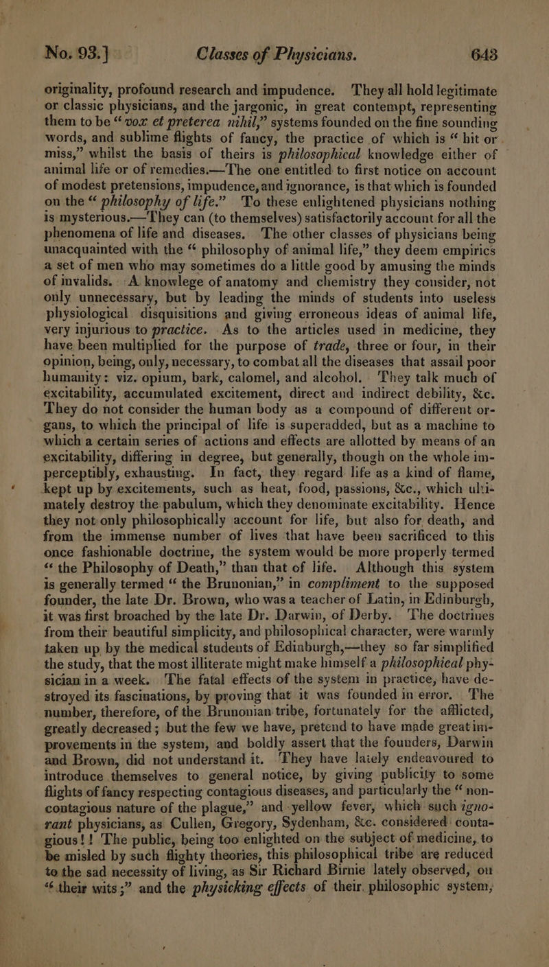 originality, profound research and impudence. They all hold legitimate or classic physicians, and the jargonic, in great contempt, representing them to be “vox et preterea nihil,” systems founded on the fine sounding words, and sublime flights of fancy, the practice of which is “ hit or. miss,” whilst the basis of theirs is philosophical knowledge either of © animal life or of remedies.—The one entitled to first notice on account of modest pretensions, impudence, and ignorance, is that which is founded on the “ philosophy of life.’ To these enlightened physicians nothing is mysterious.—They can (to themselves) satisfactorily account for all the phenomena of life and diseases, ‘The other classes of physicians being unacquainted with the “ philosophy of animal life,” they deem empirics a set of men who may sometimes do a little good by amusing the minds of mvalids. A knowlege of anatomy and chemistry they consider, not only unnecessary, but by leading the minds of students into useless physiological disquisitions and giving erroneous ideas of animal life, very injurious to practice. As to the articles used in medicine, they have been multiplied for the purpose of trade, three or four, in their opinion, being, only, necessary, to combat all the diseases that assail poor humanity: viz. opium, bark, calomel, and alcohol. They talk much of excitability, accumulated excitement, direct and indirect debility, &amp;c. They do not consider the human body as a compound of different or- gans, to which the principal of life is superadded, but as a machine to which a certain series of actions and effects are allotted by means of an excitability, differing in degree, but generally, though on the whole im- perceptibly, exhausting. In fact, they: regard life as a kind of flame, kept up by excitements, such as heat, food, passions, &amp;c., which ulti mately destroy the pabulum, which they denominate excitability. Hence they not:only philosophically account for life, but also for death, and from the immense number of lives ‘that have been sacrificed to this once fashionable doctrine, the system would be more properly termed “‘ the Philosophy of Death,” than that of life. Although this system is generally termed ‘‘ the Brunonian,” in compliment to the supposed founder, the late Dr. Brown, who was a teacher of Latin, in Edinburgh, it was first broached by the late Dr. Darwin, of Derby. The doctrines from their beautiful simplicity, and philosophical character, were warmly taken up by the medical students of Ediaburgh,—they so far simplified the study, that the most illiterate might make himself. a philosophical phy- sicjan in a week. ‘The fatal effects of the system in practice, have de- stroyed its fascinations, by proving that it was founded in error. The number, therefore, of the Brunonian tribe, fortunately for the afilicted, greatly decreased ; but the few we have, pretend to have made greatim- provements in the system, and boldly assert that the founders, Darwin and Brown, did not understand it. They have laiely endeavoured to introduce themselves to general notice, by giving publicity to some flights of fancy respecting contagious diseases, and particularly the “ non- contagious nature of the plague,” and -yellow fever, which such igno- _ rant physicians, as Cullen, Gregory, Sydenham, Xe. considered: conta- gious!! ‘The public, being too enlighted on the subject of medicine, to be misled by such flighty theories, this philosophical tribe are reduced to the sad necessity of living, as Sir Richard Birnie lately observed, on “¢ their wits ;” and the physicking effects of their. philosophic system,