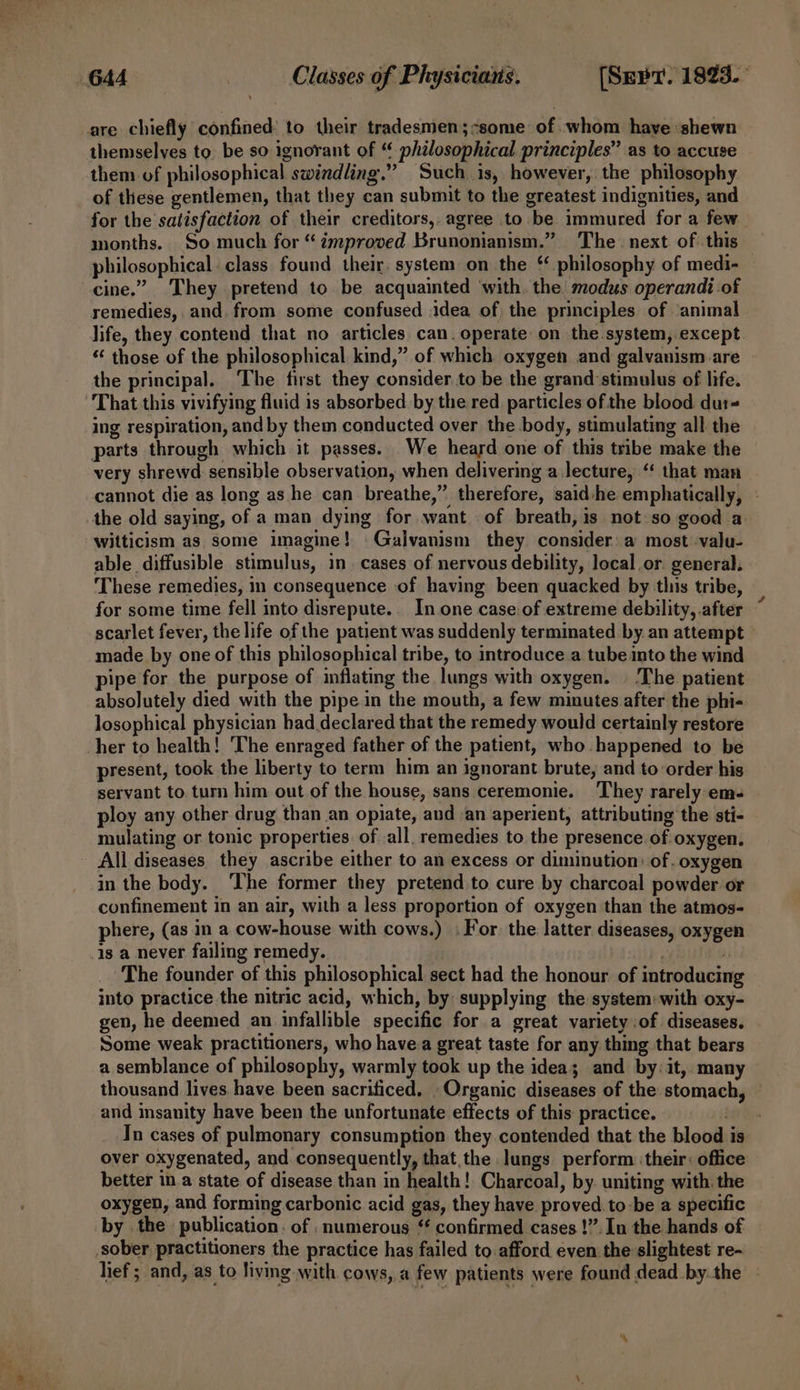 are chiefly confined: to their tradesmen;:some of whom have :shewn themselves to. be so ignorant of “ philosophical principles” as to accuse them of philosophical swindling.” Such is, however, the philosophy of these gentlemen, that they can submit to the greatest indignities, and for the satisfaction of their creditors,, agree to be immured for a few months. So much for “ ¢mproved Brunonianism.” The. next of this philosophical. class found their. system on the ‘ philosophy of medi- cine.” They pretend to be acquainted with. the modus operandi of remedies, and. from some confused idea of the principles of ‘animal. life, they contend that no articles can. operate on the system, except “ those of the philosophical kind,” of which oxygen and galvanism are the principal. ‘The first they consider to be the grand‘stimulus of life. That this vivifying fluid is absorbed by the red particles ofthe blood dur ing respiration, and by them conducted over the body, stimulating all the parts through which it passes. We heard one of this tribe make the very shrewd sensible observation, when delivering a lecture, ‘‘ that man cannot die as long as he can breathe,” therefore, said-he emphatically, - the old saying, of a man dying for want of breath, is not so good a witticism as some imagine! Galvanism they consider: a most -valu- able diffusible stimulus, in. cases of nervous debility, local or. general. These remedies, in consequence of having been quacked by this tribe, for some time fell into disrepute.. In one case.of extreme debility, after scarlet fever, the life of the patient was suddenly terminated by. an attempt made by one of this philosophical tribe, to introduce a tube into the wind pipe for the purpose of inflating the lungs with oxygen. | The patient absolutely died with the pipe in the mouth, a few minutes after the phi- losophical physician had declared that the remedy would certainly restore her to health! The enraged father of the patient, who. happened to be present, took the liberty to term him an ignorant brute, and to order his servant to. turn him out of the house, sans ceremonie. They rarely em- ploy any other drug than an opiate, and an aperient, attributing the sti- mulating or tonic properties. of all. remedies to the presence of oxygen. - All diseases they ascribe either to an excess or diminution: of oxygen in the body. The former they pretend to cure by charcoal powder or confinement in an air, with a less proportion of oxygen than the atmos- phere, (as in a cow-house with cows.) : For the latter diseases, oxygen is a never failing remedy. . Mi The founder of this philosophical sect had the honour of introducing into practice the nitric acid, which, by supplying the system: with oxy- gen, he deemed an infallible specific for a great variety of diseases. Some weak practitioners, who havea great taste for any thing that bears a semblance of philosophy, warmly took up the idea; and by: it, many thousand lives have been sacrificed. Organic diseases of the stomach, © and insanity have been the unfortunate effects of this: practice. Fe In cases of pulmonary consumption they contended that the blood is over oxygenated, and consequently, that the lungs perform ‘their: office better in.a state of disease than in health! Charcoal, by. uniting with. the oxygen, and forming carbonic acid gas, they have proved to:be a specific by the publication. of numerous “ confirmed cases!” In the hands of sober practitioners the practice has failed to.afford even: the slightest re- lief ; and, as to living with cows, a few patients were found dead by.the
