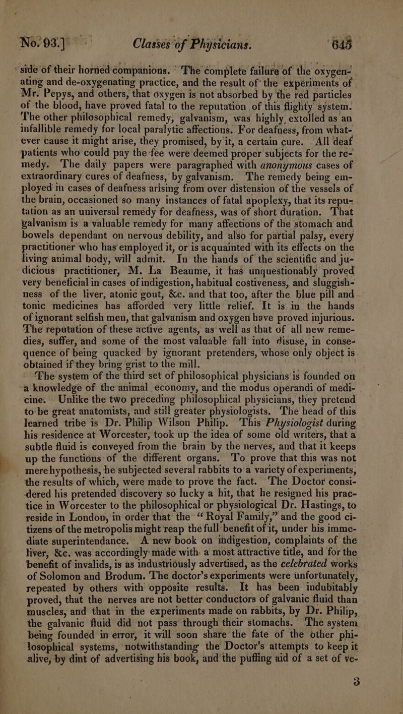 “side of their horned'companions. ° The complete failure of the oxygen- ating and de-oxygenating practice, and the result of’ the experiments of . Mr. Pepys, and others, that oxygen is not absorbed by the red particles of the blood, have proved fatal to the reputation of this flighty system. The other philosophical remedy, galvanism, was highly, extolled as an infallible remedy for local paralytic affections. For deafness, from what- ever cause it might arise, they promised, by it, a certain cure. . All deaf patients who could pay the fee were deemed proper subjects for the re- medy. ‘The daily papers were paragraphed with anonymous cases of extraordinary cures of deafness, by galvanism. The remedy being em- ployed in cases of deafness arising from over distension of the vessels of the brain, occasioned so many instances of fatal apoplexy, that its repu- tation as an universal remedy for deafness, was of short duration. That valvanism is a valuable remedy for many affections of the stomach and bowels dependant on nervous debility, and also for partial palsy, every practitioner who has employed it, or is acquainted with its effects on the living animal body, will admit. In the hands of the scientific and ju- dicious practitioner, M. La Beaume, it has unquestionably proved very beneficial in cases of indigestion, habitual costiveness, and sluggish- ness of the liver, atonic gout, &amp;c. and that too, after the blue pill and tonic medicines has afforded very little relief. It is in the hands of ignorant selfish men, that galvanism and oxygen have proved injurious. The reputation of these active agents, as~ well as that of all new reme- dies, suffer, and some of the most.valaable fall into disuse, in conse- quence of being quacked by ignorant pretenders, whose only object is obtained if they bring grist to the mill. patie ety ‘The system of the third set of philosophical physicians is founded on ‘a knowledge of the animal_ economy, and the modus operandi of medi- cine. Unlike the two preceding philosophical physicians, they pretend to be great anatomists, and still greater physiologists, ‘The head of this learned tribe is Dr. Philip Wilson Philip. ‘This Physiologist during his residence at Worcester, took up the idea of some old writers, that a subtle fluid is conveyed from the brain by the nerves, and that it keeps up the functions of the different organs. ‘To prove that this was not _ merehypothesis, he subjected several rabbits to'a variety of experiments, the results of which, were made to prove the fact. ‘The Doctor consi- dered his pretended discovery so lucky a hit, that he resigned his prac- tice in Worcester to the philosophical or physiological Dr. Hastings, to reside in London, in order that the “‘ Royal Family,” and the good ci- tizens of the metropolis might reap the full benefit of 1t, under his imme- diate superintendance. A new book on indigestion, complaints of the liver, &amp;c. was accordingly: made with: a most attractive title, and for the benefit of invalids, is as industriously advertised, as the celebrated works of Solomon and Brodum. The doctor’s experiments were unfortunately, repeated by others with opposite results. It has been indubitably proved, that the nerves are not better conductors of galvanic fluid than muscles, and that in the experiments made on rabbits, by Dr. Philip, the galvanic fluid did not pass’ through their stomachs. The system being founded in error, it will soon share the fate of the other phi- losophical systems, notwithstanding the Doctor's attempts to keep it alive, by dint of advertising his book, and the puffing aid of a set of ve- 3
