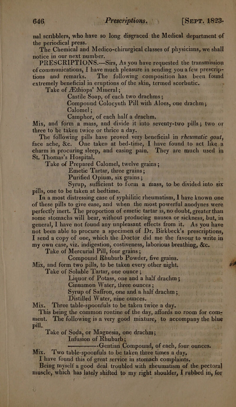 nal scribblers, who have. so long difericad: the Medical Renariment of the periodical press.. The Chemical and Medivo-chiragianl acess of physicians, we shall notice in our next number. PRESCRIPTIONS.—Sirs, As you have requested the transmission of communications, I have much pleasure in sending youa few prescrip- tions and remarks. The followmg composition has been found — extremely beneficial in eruptions of the skin, termed scorbutic. Take of AXthiops’ Mineral; Castile Soap, of each two drachms ; Compound Colocynth Pill with Aloes, one drachm; Calomel ; Camphor, of each half a drachm. Mix, and form a mass, and divide it into. seventy-two pills ; two or three to be taken twice or thrice a day. The following pills have proved very beneficial in rheumatic gout, face ache, &amp;c. One taken at bed- -time, I have found to act like.a charm in procuring sleep, and easing pain, They are much used in St. Thomas’s Hospital. | Take of Prepared Calomel, twelve grains ; Emetic Tartar, three grains ; Purified Opium, six grains ; Syrup, sufficient to form a thass, to be divided into six pills, one to be taken at bedtime. In a most distressing case of syphilitic rheumatism, I have known one of these pills to give ease, and when the most powerful anodynes were perfectly inert. The proportion of emetic tartar is, no doubt, greater than some stomachs will bear, without producing nausea or sickness, but, in general, I have not found any unpleasant effects from it, As you have not been able to procure a specimen of Dr. Birkbeck’s prescriptions, I send a copy of one, which the Doctor did me the favour to write in my own Case, viz. indigestion, costiveness, laborious breathing, Sc. Take of Mercurial Pill, four grains ; Compound Rhubarb Powder, five grains. Mix, and form two pills, to be taken every other night. . Take of Soluble ‘Tartar, one ounce ; Liquor of Potass, one and a half drachm; Cinnamon Water, three: ounces ; Syrup of Saffron, one and a half drachm 3, Distilled Water, nine ounces. Mix. Three table-spoonfuls to be taken twice a day. This being the common routine of the day, affords no room for com- Pi The ‘following i is a very Bo mixture, to accompany the blue pil ef : Take of Soda, or Magnesia, one drachm ; . Infusion of Rhubarb; ! --Gentian Compound, of each, ie ounces. Mix. Two table-spoonfuls to be taken three times a ‘day. | I have found this of great service in stomach complaints, yo Being myself a good deal troubled with rheumatism of the. pectoral muscle, which tee lately shifted to my right shoulder, I rubbed in, for