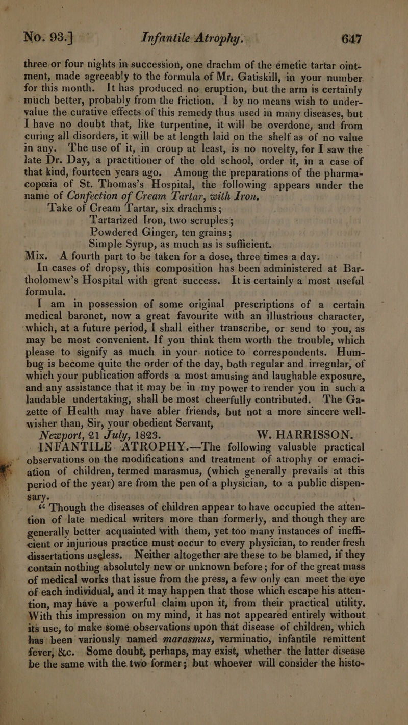 three.or four nights in succession, one drachm of the emetic tartar oint- ment, made agreeably to the formula of Mr. Gatiskill, in your number. for this month. It has produced no eruption, but the arm is certainly ~- much better, probably from the friction. 1 by no means wish to under- value the curative effects of this remedy thus used in many diseases, but I have no doubt that, like turpentine, it will be overdone, and from curing all disorders, it will be at length laid on the shelf as of no value in any. The use of it, in croup at least, is no novelty, for I saw the late Dr. Day, a practitioner of the old school, ‘order it, in a case of that kind, fourteen years ago. Among the preparations of the pharma- copeeia of St. Thomas’s Hospital, the following appears under the nanie of Confection of Cream Tartar, with Iron. ‘Take of Cream ‘Tartar, six drachms; Tartarized Iron, two scruples; Powdered Ginger, ten grains; Simple Syrup, as much as is sufficient. Mix. A fourth part to be taken for a dose, three times a day. In cases of dropsy, this composition has been administered at Bar- tholomew’s Hospital with great success. Itis certainly a most useful formula. | | I am in possession of some original prescriptions of a certain medical baronet, now a great favourite with an illustrious character, | ‘which, at a future period, I shall either transcribe, or send to you, as may be most convenient. If you think them worth the trouble, which please to signify as much in your. notice to correspondents. Hum- bug is become quite the order of the day, both regular and irregular, of which your publication affords a most amusing and laughable exposure, and any assistance that it may be in my power to render you in such’a laudable undertaking, shall be most cheerfully contributed. The Ga- zette of Health may have abler friends, but not a more sincere well- wisher than, Sir, your obedient Servant, Newport, 21 July, 1823. W. HARRISSON. INFANTILE: ATROPHY.—The following valuable practical ation of children, termed marasmus, (which generally prevails at this period of the year) are from the pen ofa physician, to a public dispen- sary. “1 i | é Though the diseases of children appear to have occupied the atten- tion of late medical writers more than formerly, and though they are generally better acquainted with them, yet too many instances of ineffi- cient or injurious practice must occur to every physician, to render fresh dissertations useless. Neither altogether are these to be blamed, if they contain nothing absolutely new or unknown before ; for of the great mass of medical works that issue from the press, a few only can meet the eye of each individual, and it may happen that those which escape his atten- tion, may have a powerful claim upon it, from their practical utility. With this impression on my mind, it has not appeared entirely without. its use, to make somé observations upon that disease of children, which has been variously named marasmus, verminatio, infantile remittent fever} &amp;c. Some doubt, perhaps, may exist, whether. the latter disease be the same with the. two former; but whoever will consider the histo-