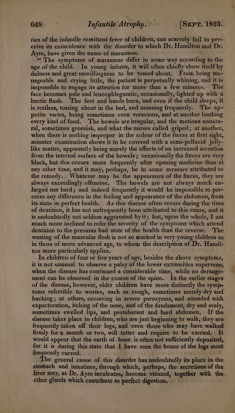 ries of the’infantile remittent fever of children, can scarcely fail to per- - ceive its coincidence with the disorder to which Dr. Hamilton and Dr. Ayre, have given the name of marasmus. “The symptoms of marasmus differ in‘ some way nceorditi to the age of the child.. In young infants, it will often chiefly show itself by dulness and great unwillingness to be tossed about. From being ma- nageable and. crying little, the patient is perpetually whining, and it is impossible to engage its attention for more’ than a few minutes... The face becomes pale.and leucophlegmatic, occasionally, lighted up with a hectic flush. ‘The feet and hands burn, and even if the child sleeps, it is restless, tossing about in the bed, and moaning frequently. ‘The ap-. petite varies, being sometimes even voracious, and at another loathing every kind of food. ‘The bowels are irregular, and the motions unnatu- ral, sometimes greenish, and what the nurses called griped; at another, when there is nothing i improper ‘in the colour of the fceces at first sight, minuter examination shows it to be covered with a semi-pellucid jelly- _ like matter, apparently being merely the effects ‘of-an increased secretion from the internal surface of the bowels ; occasionally the foeces are very black, but this occurs more. frequently after opening medicine than at any other time, and it may, perhaps, be in some measure attributed to the remedy. Whatever may be the appearance of the foeces, ‘they are always exceedingly offensive. The bowels are not’ always much en: larged nor hard; and indeed frequently it would be impossible to per- ceive.any difference in the feeling and appearance of the abdomen, from its state. in. perfect health. As this disease often recurs during the timé of dentition, it has not unfrequently been attributed to this cause, and it is undoubtedly not seldom aggravated by it; but, upon the whole, I am much more inclined to refer the severity of the symptoms which attend dentition to the previous bad state of the health than the reverse. The wasting of the muscular flesh is not so marked in very young’ children as in those of more advanced age, to:'whom the description of Dr. Hamil- ton more particularly applies. In children of four or five years of age, besides the above Syhiptains, it is not unusual to observe a palsy of the lower extremities supervene, when the disease has contiued.a considerable time, while no derange+ ment can be observed in the course of the spine. In. the earlier stages of the disease, however, older children have more distinctly the symp toms referrible to. worms, such as cough, sometimes merely dry and hacking ; -at. others, occurring in severe. paroxysms, and ‘attended with expectoration, itching of the nose, and of the fundament, dry and scaly, sometimes. swelled lips, and protuberant and hard abdomen. If the disease takes place in children, who are just beginning to walk, they are frequently taken off their legs, and even those who may: have walked - firmly fora: month or two, will totter and require to ‘be ‘carried.:: Ft would appear that the earth of bone. is often:not sufficiently deposited, for it is during this /state that I have seen the bones of. the segs: most. yet curved. rhe general cause. of this disorder has, pdloubtadly. ita: place i In: the stomach and intestines, through which, perhaps, the ‘secretions of the liver may, as Dr. Ayre inculcates,: become. vitiated,’ Fe ht done the other glands which contribute to perfect digestion. « ia