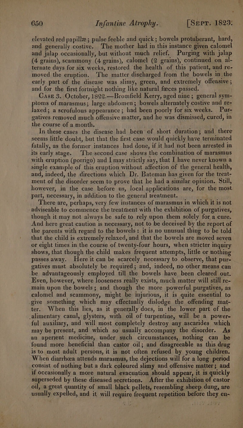 elevated red papilla ; pulse feeble and quick ; panels protuberant, hard, and generally costive. The mother had in this instance given Pad and jalap occasionally, but without much relief. Purging with jalap (4 grains), scammony (4 grains), calomel (2 erains), continued on al- ternate days for six weeks, restored the health of this patient, and re- moved the eruption. The matter discharged from the bowels in the early part of the disease was slimy, green, and extremely offensive ; and for the first fortnight nothing like natural faeces passed. | CasrE 3. October, 1822. —Bromfield Kerry, aged nine ; general sym- ptoms of marasmus; large abdomen; bowels alternately costive and re- Jaxed; a scrofulous appearance ; had been poorly for six weeks. Pur- gatives removed much offensive matter, and he was dismissed, cured, in the course of a month, In these cases the disease had been of short eee and there seems little doubt, but that the first case would quickly have terminated fatally, as the former: instances had done, if it had not been arrested in its early stage. ‘The second case shows the combination of marasmus with eruption (porrigo) and I may strictly say, that I have never known a single example of this eruption without affection of the general health, and, indeed, the directions which Dr. Bateman has given for the treat- ment of the disorder seem to prove that he had a similar opinion. Sull, however, in the case before us, Jocal applications are, for the most. part, necessary, in addition to the general treatment. There are, perhaps, very few instances of marasmus in sh it is not adviseable to commence the treatment with the exhibition of purgatives, though it may not always be safe to rely upon them solely for a cure. And here great caution is necessary, not to be deceived by the report of the parents with regard to the bowels : it is no unusual thing to be told that the child is extremely relaxed, and that the bowels are moved seven or eight times in the course of twenty-four hours, when stricter inquiry shows, that though the child makes frequent attempts, little or nothing passes away. Here it can be scarcely necessary to observe, that pur- gatives must absolutely be required; and, indeed, no other means can be advantageously employed till the bowels have been cleared out. Even, however, where looseness really exists, much matter will still re- main upon the bowels; and though the more powerful purgatiyes, as calomel and scammony, might be injurious, it is quite essential to give something which may effectually dislodge the offending mat- ter. When this lies, as it generally does, in “the lower part of the _alimentary canal, elysters, with oil of turpentine, will be a power- ful auxiliary, and will most completely destroy any ascarides which may be present, and which so usually accompany the disorder. As an aperient medicine, under such circumstances, nothing can be found more beneficial than castor oil; and disagreeable as this drug is to most adult persons, it is not often refused by young children. When diarrhoea attends marasmus, the dejections will for a long period consist of nothing but a dark coloured slimy and offensive matter; and if occasionally a more natural evacuation should appear, it 1s quickly superseded by thiese diseased secretions. After the exhibition of castor oil, a great quantity of small black pellets, resembling sheep dung, are usually expelled, and it will Se ual frequent repetition before they en-