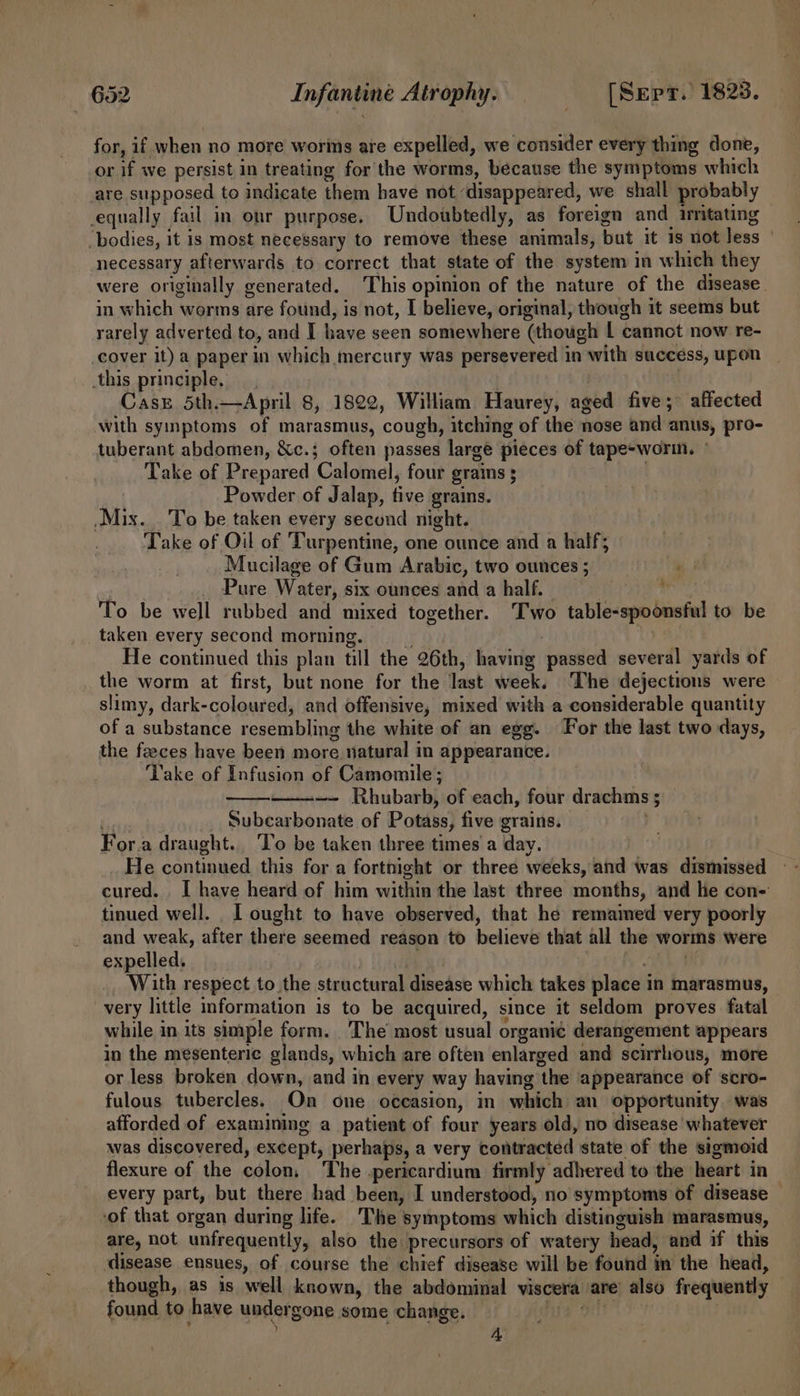 for, if when no more worms are expelled, we ‘consider every thing done, or if we persist in treating for the worms, because the symptoms which are supposed to indicate them have not disappeared, we shall probably equally fail in onr purpose. Undoubtedly, as foreign and irritating ‘bodies, it is most necessary to remove these animals, but it is not less necessary afterwards to correct that state of the system in which they were originally generated. This opinion of the nature of the disease. in which worms are found, is not, I believe, original, though it seems but rarely adverted to, and I have seen somewhere (though L cannot now re- cover it) a paper in which mercury was persevered in with success, upon this principle. Cas 5th.—April 8, 1822, William Haurey, aged five; affected with syinptoms of marasmus, cough, itching of the nose and anus, pro- tuberant abdomen, &amp;c.; often passes large pieces of tape-worin. Take of Prepared Calomel, four grains ; Powder of Jalap, five grains. Mix. . To be taken every second night. Take of Oil of Turpentine, one ounce and a half; Mucilage of Gum Arabic, two ounces ; ‘ Pure Water, six ounces and a half. To be well rubbed and mixed together. ‘Two table-spoonsful to be taken every second morning. He continued this plan till the 26th, having pualed several yards of the worm at first, but none for the last week, The dejections were slimy, dark- coloured, and offensive, mixed with a considerable quantity of a substance resembling the white of an egg. For the last two days, the feeces have been more natural in appearance. Take of Infusion of Camomile; ~—- Rhubarb, of each, four drachms ; _. Subcarbonate of Potass, five grains, For.a draught. ‘To be taken three times a day. He continued this for a fortnight or three weeks, and was dismissed cured. I have heard of him within the last three months, and he con- tinued well. I ought to have observed, that he remamed very poorly and weak, after there seemed reason to believe that all the worms were expelled, With respect to the structural disease which takes place i in marasmus, very little information is to be acquired, since it seldom proves fatal while in its simple form. The most usual organié derangement appears in the mesenteric glands, which are often enlarged and scirrlious, more or less broken down, and in every way having ‘the appearance of scro- fulous tubercles. On one occasion, in which an opportunity. was afforded of examining a_ patient of four years old, no disease whatever was discovered, except, perhaps, a very vowtracted state of the sigmoid flexure of the colon, ‘The pericardium firmly adhered to the heart in every part, but there had been, I understood, no symptoms of disease — ‘of that organ during life. The symptoms which distinguish marasmus, are, not unfrequently, also the precursors of watery head, and if this disease ensues, of course the chief disease will be found in the head, though, as is well known, the abdominal viscera are also frequently found to have under gone some change. A