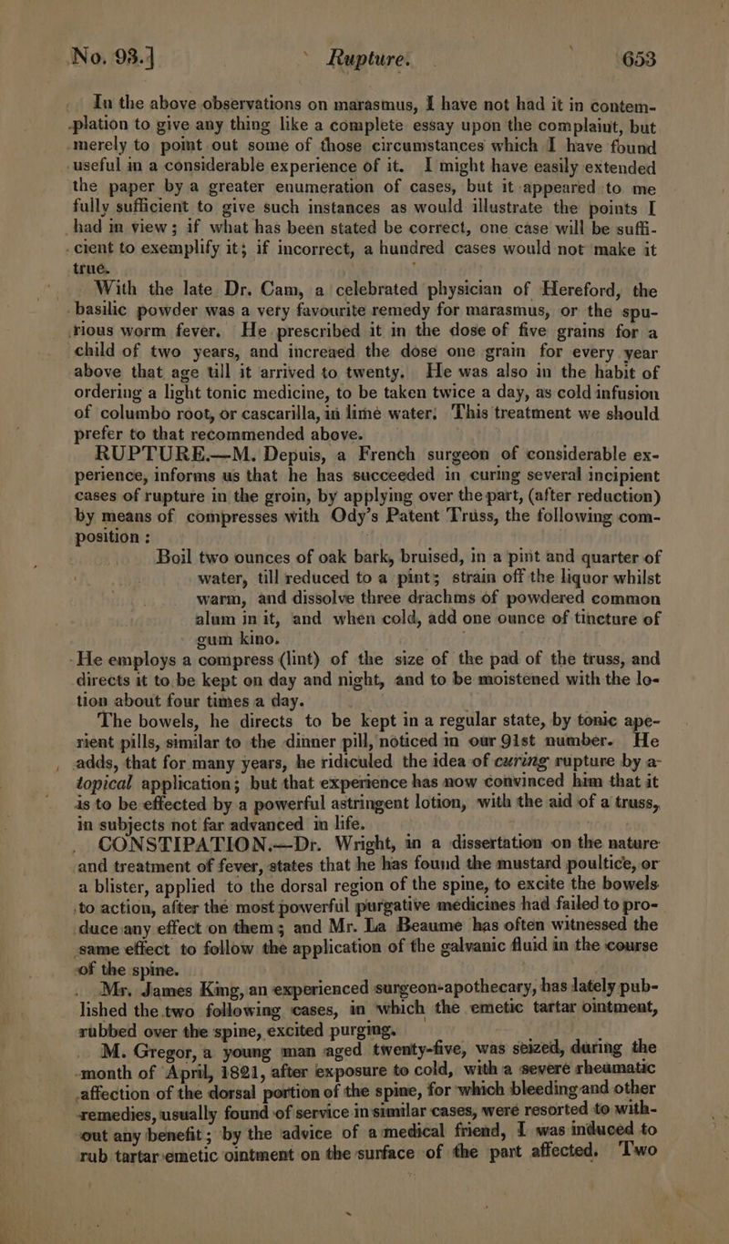 No. 93.4 | &gt; Rupture. — RGSS Tn the above observations on marasmus, I have not had it in contem- -plation to give any thing like a complete essay upon the complaint, but. ‘merely to point out some of those circumstances which I have found useful in a considerable experience of it. I might have easily extended the paper by a greater enumeration of cases, but it appeared to me fully sufficient to give such instances as would illustrate the points [ had in view; if what has been stated be correct, one case will be suffi- . cient to exemplify it; if incorrect, a hundred cases would not make it true. _. With the late Dr. Cam, a celebrated physician of Hereford, the -basilic powder was a very favourite remedy for marasmus, or the spu- _ .rlous worm fever. He prescribed it in the dose of five grains for a child of two years, and increaed the dose one grain for every year above that age ull it arrived to twenty. He was also im the habit of ordering a light tonic medicine, to be taken twice a day, as cold infusion of columbo root, or cascarilla, in lime water; This treatment we should prefer to that recommended above. | RUPTURE.—M. Depuis, a French surgeon of considerable ex- perience, informs us that he has succeeded in curing several incipient cases of rupture in the groin, by applying over the part, (after reduction) by means of compresses with Ody’s Patent ‘Truss, the following com- position : . Boil two ounces of oak bark, bruised, in a pint and quarter of water, till reduced to a pint; strain off the liquor whilst warm, and dissolve three drachms of powdered common alum in it, and when cold, add one ounce of tincture of gum kino. . -He employs a compress (lint) of the size of the pad of the truss, and directs it to, be kept on day and night, and to be moistened with the lo- tion about four times a day. | | The bowels, he directs to be kept in a regular state, by tonic ape- rient pills, similar to the dinner pill, noticed m our Qist number. He adds, that for many years, he ridiculed the idea of curing rupture by a- topical application; but that experience has now convinced him that it is to be effected by a powerful astringent lotion, with the aid of a truss,, in subjects not far advanced in life. i : CONSTIPATION.—Dr. Wright, in a dissertation on the nature and treatment of fever, states that he has found the mustard poultice, or a blister, applied to the dorsal region of the spine, to excite the bowels ‘to action, after the most powerful purgative medicines had failed to pro- duce any effect on them; and Mr. La Beaume has often witnessed the same effect to follow the application of the calvanic fluid in the course sof the spine. Mr, James King, an experienced surgeon-apothecary, has lately pub- lished the two following cases, in which the emetic tartar otment, rubbed over the spine, excited purgmg. . 4 M. Gregor, a young man aged twenty-five, was seized, during the -month of ‘April, 1821, after exposure to cold, with a severe rheumatic affection of the dorsal portion of the spine, for which bleeding and other remedies, usually found of service in similar cases, were resorted to with- out any benefit; by the advice of amedical friend, 1 was induced to rub tartar:emetic ointment on the sunface of the part affected. ‘Two