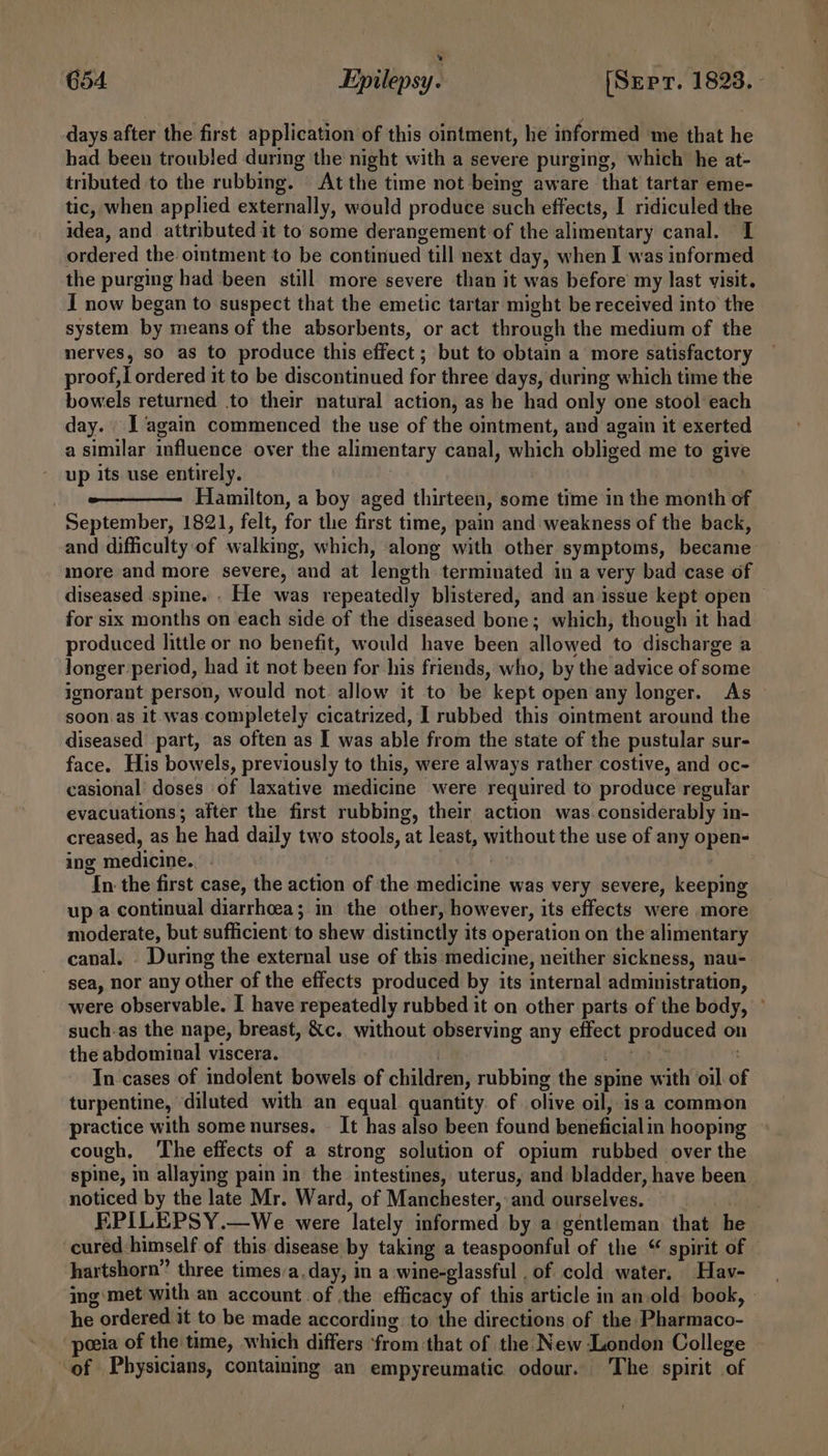 days after the first application of this ointment, he informed me that he had been troubled during the night with a severe purging, which he at- tributed to the rubbing. At the time not being aware that tartar eme- tic, when applied externally, would produce such effects, I ridiculed the idea, and attributed it to some derangement of the alimentary canal. 1 ordered the oimtment to be continued till next day, when I was informed the purging had been still more severe than it was before my last visit. I now began to suspect that the emetic tartar might be received into the system by means of the absorbents, or act through the medium of the nerves, so as to produce this effect ; but to obtain a more satisfactory proof, i ordered it to be discontinued for three days, during which time the bowels returned to their natural action, as he had only one stool each day. J again commenced the use of the omtment, and again it exerted a similar influence over the alimentary canal, which obliged me to give up its use entirely. | Hamilton, a boy aged thirteen, some time in the month of September, 1821, felt, for the first time, pain and weakness of the back, and difficulty of walking, which, along with other symptoms, became more and more severe, and at length terminated in a very bad case of diseased spine. . He was repeatedly blistered, and an issue kept open — for six months on each side of the diseased bone; which, though it had produced little or no benefit, would have been allowed to discharge a Jonger-period, had it not been for his friends, who, by the advice of some ignorant person, would not allow it to be kept open any longer. As soon as it was completely cicatrized, I rubbed this ointment around the diseased part, as often as I was able from the state of the pustular sur- face. His bowels, previously to this, were always rather costive, and oc- casional doses of laxative medicine were required to produce regular evacuations; after the first rubbing, their action was.considerably in- creased, as he had daily two stools, at least, without the use of any open- ing medicine. | : In the first case, the action of the medicine was very severe, keeping up a continual diarrhoea; in the other, however, its effects were more moderate, but sufficient to shew distinctly its operation on the alimentary canal. _ During the external use of this medicine, neither sickness, nau- sea, nor any other of the effects produced by its internal administration, were observable. I have repeatedly rubbed it on other parts of the body, © such-as the nape, breast, &amp;c. without observing any effect produced on the abdominal viscera. ! tT tha . In cases of indolent bowels of children, rubbing the spine with oil of turpentine, ‘diluted with an equal quantity of olive oil, isa common practice with some nurses. — It has also been found beneficial in hooping cough, The effects of a strong solution of opium rubbed over the spine, in allaying pain in the intestines, uterus, and bladder, have been noticed by the late Mr. Ward, of Manchester, and ourselves. tiene EPILEPSY.—We were lately informed by a gentleman that he cured himself of this disease by taking a teaspoonful of the “ spirit of hartshorn” three times:a. day, in a wine-glassful . of cold water. Hav- ing: met with an account of the efficacy of this article in an.old book, - he ordered it to be made according to the directions of the Pharmaco- peeia of the time, which differs from that of the New London College of Physicians, containing an empyreumatic odour. The spirit of